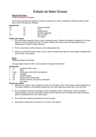 Estado do Mato Grosso
   Risoto de Pequi
   Tempo de preparo: 60 minutos

   Prato muito apreciado nas regiões do cerrado, a pequi tem um sabor caraterístico. Pode ser usada a carne
   sêca, dando mais gosto ao refogado.
Ingredientes
10                 uni                caroços de pequi
1/2                kg                 arroz
1                  uni                cebola picada
2                  uni                pimenta-malagueta
1/2                xíc                óleo de milho
                                      sal a gosto
Preparo por etapas
   1. Em uma panela, esquente o óleo e junte o caroços de pequi. Coloque as cebolas e refogue por 3 minutos.
       Adicione o arroz e refogue por mais 3 minutos. Coloque sal. Cubra o arroz com água fervendo que
       ultrapasse em 3 dedos o volume do arroz.

   2. Prove o sal e deixe cozinhar até que o arroz esteja quase seco.

   3. Coloque as pimentas inteiras sobre o arroz e deixe em fogo brando até que o arroz esteja completamente
      seco e macio. Sirva quente.


   Buré
   Tempo de preparo: 60 minutos

   Uma guarnição a base de milho, muito apreciado na região Centro-Oeste.
Ingredientes
6   uni       espigas de milho verde
1    l        água
1   maço      cambuquira (croto de flor da abóbora)
1   csp       manteiga
1    uni      cebolas picadas
1   uni       dentes de alho espremidos
2    uni      tomates maduros, sem pele e amassados
              sal a gosto
Preparo por etapas
   1. Utilizando um ralador, rale as espigas de milho em uma tigela. Junte 1 litro de água e deixe descansar por
       10 minutos. Passe em uma peneira e aperte bem com uma colher para retirar todo o suco do milho.

   2. Em uma panela, esquente a manteiga e doure as cebolas e o alho. Adicione sal. Junte os tomates e
      refogue. Misture o suco de milho verde e deixe cozinhar até ficar com uma textura de creme. Mexa sem
      parar, de preferência com uma colher de pau.

   3. Se o creme ficar espesso acrescente um pouco de água.

   4. Acrescente a cambuquira e cozinhe por 5 minutos. Sirva quente.
 