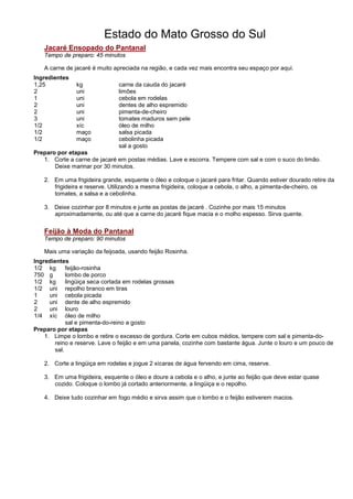 Estado do Mato Grosso do Sul
   Jacaré Ensopado do Pantanal
   Tempo de preparo: 45 minutos

   A carne de jacaré é muito apreciada na região, e cada vez mais encontra seu espaço por aqui.
Ingredientes
1,25           kg              carne da cauda do jacaré
2              uni             limões
1              uni             cebola em rodelas
2              uni             dentes de alho espremido
2              uni             pimenta-de-cheiro
3              uni             tomates maduros sem pele
1/2            xíc             óleo de milho
1/2            maço            salsa picada
1/2            maço            cebolinha picada
                               sal a gosto
Preparo por etapas
   1. Corte a carne de jacaré em postas médias. Lave e escorra. Tempere com sal e com o suco do limão.
       Deixe marinar por 30 minutos.

   2. Em uma frigideira grande, esquente o óleo e coloque o jacaré para fritar. Quando estiver dourado retire da
      frigideira e reserve. Utilizando a mesma frigideira, coloque a cebola, o alho, a pimenta-de-cheiro, os
      tomates, a salsa e a cebolinha.

   3. Deixe cozinhar por 8 minutos e junte as postas de jacaré . Cozinhe por mais 15 minutos
      aproximadamente, ou até que a carne do jacaré fique macia e o molho espesso. Sirva quente.


   Feijão à Moda do Pantanal
   Tempo de preparo: 90 minutos

   Mais uma variação da feijoada, usando feijão Rosinha.
Ingredientes
1/2 kg       feijão-rosinha
750 g        lombo de porco
1/2 kg       lingüiça seca cortada em rodelas grossas
1/2 uni repolho branco em tiras
1     uni cebola picada
2     uni dente de alho espremido
2     uni louro
1/4 xíc óleo de milho
             sal e pimenta-do-reino a gosto
Preparo por etapas
    1. Limpe o lombo e retire o excesso de gordura. Corte em cubos médios, tempere com sal e pimenta-do-
        reino e reserve. Lave o feijão e em uma panela, cozinhe com bastante água. Junte o louro e um pouco de
        sal.

   2. Corte a lingüiça em rodelas e jogue 2 xícaras de água fervendo em cima, reserve.

   3. Em uma frigideira, esquente o óleo e doure a cebola e o alho, e junte ao feijão que deve estar quase
      cozido. Coloque o lombo já cortado anteriormente, a lingüiça e o repolho.

   4. Deixe tudo cozinhar em fogo médio e sirva assim que o lombo e o feijão estiverem macios.
 