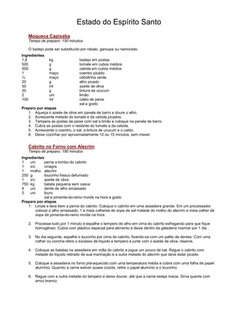 Estado do Espírito Santo
   Moqueca Capixaba
   Tempo de preparo: 150 minutos

   O badejo pode ser substituído por robalo, garoupa ou namorado.
Ingredientes
1,8            kg                badejo em postas
500            g                 tomate em cubos médios
500            g                 cebola em cubos médios
1              maço              coentro picado
½              maço              cebolinha verde
20             g                 alho picado
50             ml                azeite de oliva
30             g                 tintura de urucum
2              uni               limão
100            ml                caldo de peixe
                                 sal a gosto
Preparo por etapas
   1. Aqueça o azeite de oliva em panela de barro e doure o alho.
   2. Acrescente metade do tomate e da cebola picados.
   3. Tempere as postas de peixe com sal e limão e coloque na panela de barro.
   4. Cubra as postas com o restante do tomate e da cebola.
   5. Acrescente o coentro, o sal, a tintura de urucum e o caldo.
   6. Deixe cozinhar por aproximadamente 10 ou 15 minutos, sem mexer


   Cabrito no Forno com Alecrim
   Tempo de preparo: 180 minutos
Ingredientes
1    uni      perna e lombo do cabrito
1    xíc      vinagre
1    molho alecrim
250 g         toucinho fresco defumado
1    xíc      azeite de oliva
750 kg        batata pequena sem casca
4    uni      dente de alho amassado
5    uni      louro
              sal e pimenta-do-reino moída na hora a gosto
Preparo por etapas
    1. Limpe e lave bem a perna do cabrito. Coloque o cabrito em uma assadeira grande. Em um processador
         colocar o alho amassado, 1 e meia colheres de sopa de sal metade do molho do alecrim e meia colher de
         sopa de pimenta-do-reino moída na hora.

   2. Processe tudo por 1 minuto e espalhe o tempero de alho em cima do cabrito esfregando para que fique
      homogêneo. Cubra com plástico especial para alimento e deixe dentro da geladeira marinar por 1 dia .

   3. No dia seguinte, espalhe o toucinho por cima do cabrito, fixando-os com um palito de dentes. Com uma
      colher ou concha retire o excesso de líquido e tempero e junte com o azeite de oliva, reserve.

   4. Coloque as batatas na assadeira em volta do cabrito e jogue um pouco de sal. Regue o cabrito com
      metade do líquido retirado de sua marinação e a outra metade do alecrim que deve estar picado.

   5. Coloque a assadeira no forno pré-aquecido com uma temperatura média e cubra com uma folha de papel
      alumínio. Quando a carne estiver quase cozida, retire o papel alumínio e o toucinho.

   6. Regue com a outra metade do tempero e deixe dourar, até que a carne esteja macia. Sirva quente com
      arroz branco.
 