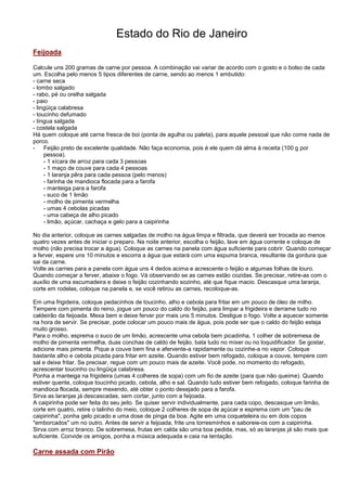 Estado do Rio de Janeiro
Feijoada

Calcule uns 200 gramas de carne por pessoa. A combinação vai variar de acordo com o gosto e o bolso de cada
um. Escolha pelo menos 5 tipos diferentes de carne, sendo ao menos 1 embutido:
- carne seca
- lombo salgado
- rabo, pé ou orelha salgada
- paio
- lingüiça calabresa
- toucinho defumado
- língua salgada
- costela salgada
Há quem coloque até carne fresca de boi (ponta de agulha ou paleta), para aquele pessoal que não come nada de
porco.
- Feijão preto de excelente qualidade. Não faça economia, pois é ele quem dá alma à receita (100 g por
     pessoa).
     - 1 xícara de arroz para cada 3 pessoas
     - 1 maço de couve para cada 4 pessoas
     - 1 laranja pêra para cada pessoa (pelo menos)
     - farinha de mandioca flocada para a farofa
     - manteiga para a farofa
     - suco de 1 limão
     - molho de pimenta vermelha
     - umas 4 cebolas picadas
     - uma cabeça de alho picado
     - limão, açúcar, cachaça e gelo para a caipirinha

No dia anterior, coloque as carnes salgadas de molho na água limpa e filtrada, que deverá ser trocada ao menos
quatro vezes antes de iniciar o preparo. Na noite anterior, escolha o feijão, lave em água corrente e coloque de
molho (não precisa trocar a água). Coloque as carnes na panela com água suficiente para cobrir. Quando começar
a ferver, espere uns 10 minutos e escorra a água que estará com uma espuma branca, resultante da gordura que
sai da carne.
Volte as carnes para a panela com água uns 4 dedos acima e acrescente o feijão e algumas folhas de louro.
Quando começar a ferver, abaixe o fogo. Vá observando se as carnes estão cozidas. Se precisar, retire-as com o
auxílio de uma escumadeira e deixe o feijão cozinhando sozinho, até que fique macio. Descasque uma laranja,
corte em rodelas, coloque na panela e, se você retirou as carnes, recoloque-as.

Em uma frigideira, coloque pedacinhos de toucinho, alho e cebola para fritar em um pouco de óleo de milho.
Tempere com pimenta do reino, jogue um pouco do caldo do feijão, para limpar a frigideira e derrame tudo no
caldeirão da feijoada. Mexa bem e deixe ferver por mais uns 5 minutos. Desligue o fogo. Volte a aquecer somente
na hora de servir. Se precisar, pode colocar um pouco mais de água, pois pode ser que o caldo do feijão esteja
muito grosso.
Para o molho, esprema o suco de um limão, acrescente uma cebola bem picadinha, 1 colher de sobremesa de
molho de pimenta vermelha, duas conchas de caldo de feijão, bata tudo no mixer ou no loquidificador. Se gostar,
adicione mais pimenta. Pique a couve bem fina e afervente-a rapidamente ou cozinhe-a no vapor. Coloque
bastante alho e cebola picada para fritar em azeite. Quando estiver bem refogado, coloque a couve, tempere com
sal e deixe fritar. Se precisar, regue com um pouco mais de azeite. Você pode, no momento do refogado,
acrescentar toucinho ou lingüiça calabresa.
Ponha a manteiga na frigideira (umas 4 colheres de sopa) com um fio de azeite (para que não queime). Quando
estiver quente, coloque toucinho picado, cebola, alho e sal. Quando tudo estiver bem refogado, coloque farinha de
mandioca flocada, sempre mexendo, até obter o ponto desejado para a farofa.
Sirva as laranjas já descascadas, sem cortar, junto com a feijoada.
A caipirinha pode ser feita do seu jeito. Se quiser servir individualmente, para cada copo, descasque um limão,
corte em quatro, retire o talinho do meio, coloque 2 colheres de sopa de açúcar e esprema com um "pau de
caipirinha", ponha gelo picado e uma dose de pinga da boa. Agite em uma coqueteleira ou em dois copos
"emborcados" um no outro. Antes de servir a feijoada, frite uns torresminhos e saboreie-os com a caipirinha.
Sirva com arroz branco. De sobremesa, frutas em calda são uma boa pedida, mas, só as laranjas já são mais que
suficiente. Convide os amigos, ponha a música adequada e caia na tentação.

Carne assada com Pirão
 