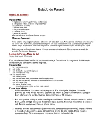 Estado do Paraná
Receita do Barreado

Ingredientes
      1 Kg de carne (alcatra, patinho ou coxão mole)
      2 cabeças de cebola cortadas em pedacinhos
      300 gramas de toucinho
      2 tomates sem pele
      1 maço de cheiro verde
      2 folhas de louro
      1 pitada de cominho
      alho, sal, pimenta do reino e vinagre, a gosto.
      Modo de Preparar:
      Corte a carne em pedaços regulares e o toucinho em fatias bem finas. Numa panela, alterne as camadas: uma
      de carne, outra de toucinho, colocando os temperos em cada uma das camadas. Quando começar a ferver,
      lacre a tampa da panela de barro com um pirão de farinha de trigo ou mandioca para não escapar o vapor.

      Deixe cozinhar em fogo brando durante 10 horas, e por aproximadamente 2 horas, se usar a panela de
      pressão. Rendimento: 4 pessoas
Lombo de Porco à Moda do Sul
Tempo de preparo: 90 minutos

Esta receita combina o lombo de porco com a maça. O contraste do salgado e do doce que
combina muito bem com a carne de porco.
Ingredientes
1     kg    Lombo de porco
2     uni   limão
3     uni   dente alho espremido e picado
1     xíc   vinho branco seco
1/4   xíc   óleo de milho
1     uni   cebola picada
3     uni   tomates sem pele, sementes e em cubos pequenos
3     uni   Maçã ácida (verde), sem casca, sementes e em cubos pequenos
1     csp   farinha de trigo
1     xíc   creme de leite fresco
            pimenta-do-reino moída na hora e sal a gosto
Preparo por etapas
   1. Corte o lombo de porco em cubos pequenos. Em uma tigela, tempere com sal e
      pimenta-do-reino moída na hora. Esprema os limões e junte o vinho branco. Esfregue
      bem o tempero no lombo. Cubra e deixe marinar por 15 minutos.

      2. Em uma panela, coloque o óleo e refogue a cebola e o tomate, sempre mexendo muito
         bem. Junte a maçã e despeje 1 xícara de água quente. Continue misturando e coloque
         sal. Tampe e deixe cozinhar em o fogo baixo.

      3. Quando a carne estiver macia (se necessário, acrescente água quente), jogue a farinha
         e mexa bem. Logo em seguida acrescente o creme de leite fresco. Deixe ferver e
         apague o fogo. Sirva em seguida com arroz branco ou batata frita.
 