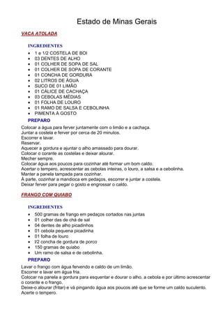 Estado de Minas Gerais
VACA ATOLADA

   INGREDIENTES
   •   1 e 1/2 COSTELA DE BOI
   •   03 DENTES DE ALHO
   •   01 COLHER DE SOPA DE SAL
   •   01 COLHER DE SOPA DE CORANTE
   •   01 CONCHA DE GORDURA
   •   02 LITROS DE ÁGUA
   •   SUCO DE 01 LIMÃO
   •   01 CÁLICE DE CACHAÇA
   •   03 CEBOLAS MÉDIAS
   •   01 FOLHA DE LOURO
   •   01 RAMO DE SALSA E CEBOLINHA
   •   PIMENTA À GOSTO
   PREPARO
Colocar a água para ferver juntamente com o limão e a cachaça.
Juntar a costela e ferver por cerca de 20 minutos.
Escorrer e lavar.
Reservar.
Aquecer a gordura e ajuntar o alho amassado para dourar.
Colocar o corante as costelas e deixar alourar.
Mecher sempre.
Colocar água aos poucos para cozinhar até formar um bom caldo.
Acertar o tempero, acrescentar as cebolas inteiras, o louro, a salsa e a cebolinha.
Manter a panela tampada para cozinhar.
À parte, cozinhar a mandioca em pedaços, escorrer e juntar a costela.
Deixar ferver para pegar o gosto e engrossar o caldo.

FRANGO COM QUIABO

   INGREDIENTES
   •   500 gramas de frango em pedaços cortados nas juntas
   •   01 colher das de chá de sal
   •   04 dentes de alho picadinhos
   •   01 cebola pequena picadinha
   •   01 folha de louro
   •   l/2 concha de gordura de porco
   •   150 gramas de quiabo
   •   Um ramo de salsa e de cebolinha.
   PREPARO
Lavar o frango com água fervendo e caldo de um limão.
Escorrer e lavar em água fria.
Colocar na panela a gordura para esquentar e dourar o alho, a cebola e por último acrescentar
o corante e o frango.
Deixe-o alourar (fritar) e vá pingando água aos poucos até que se forme um caldo suculento.
Acerte o tempero.
 