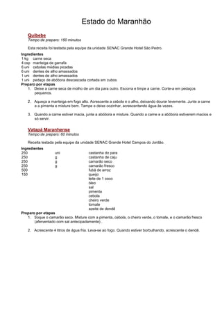 Estado do Maranhão
   Quibebe
   Tempo de preparo: 150 minutos

   Esta receita foi testada pela equipe da unidade SENAC Grande Hotel São Pedro.
Ingredientes
1 kg carne seca
4 csp manteiga de garrafa
6 uni cebolas médias picadas
6 uni dentes de alho amassados
1 uni dentes de alho amassados
1 uni pedaço de abóbora descascada cortada em cubos
Preparo por etapas
    1. Deixe a carne seca de molho de um dia para outro. Escorra e limpe a carne. Corte-a em pedaços
       pequenos.

   2. Aqueça a manteiga em fogo alto. Acrescente a cebola e o alho, deixando dourar levemente. Junte a carne
      e a pimenta e misture bem. Tampe e deixe cozinhar, acrescentando água às vezes.

   3. Quando a carne estiver macia, junte a abóbora e misture. Quando a carne e a abóbora estiverem macios e
      só servir.


   Vatapá Maranhense
   Tempo de preparo: 60 minutos

   Receita testada pela equipe da unidade SENAC Grande Hotel Campos do Jordão.
Ingredientes
250                uni                castanha do para
250                g                  castanha de caju
250                g                  camarão seco
250                g                  camarão fresco
500                                   fubá de arroz
150                                   queijo
                                      leite de 1 coco
                                      óleo
                                      sal
                                      pimenta
                                      cebola
                                      cheiro verde
                                      tomate
                                      azeite de dendê
Preparo por etapas
   1. Soque o camarão seco. Misture com a pimenta, cebola, o cheiro verde, o tomate, e o camarão fresco
       (aferventado com sal antecipadamente) .

   2. Acrescente 4 litros de água fria. Leva-se ao fogo. Quando estiver borbulhando, acrescente o dendê.
 
