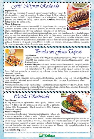 Filé Mignon Recheado
Ingredientes:
1/3 xícara de conhaque; 3 xícara de vinho branco; 2 colheres (sopa) de
alecrim; colheres (sopa) de manteiga; 2 colheres (sopa) de óleo; colheres
(sopa) de suco de limão; 1 kg de filé (use a parte mais grossa); 200 g de
presunto cru, cortado em fatias; 2 dentes de alho MASSON amassados;
Sal e pimenta-do-reino a gosto.
Modo de Preparo:
Abra o filé ao meio como se fosse um bife. Esfregue bem o alho e tempere
com sal e pimenta. Ponha as fatias de presunto e o alecrim sobre o filé
aberto. Dobre (como se estivesse fechando) e amarre com um barbante.
Unte todo o filé com manteiga, coloque numa assadeira e regue com o conhaque. Leve à geladeira por
meia hora até que a manteiga endureça. Frite o filé em óleo quente, virando-o para dourar os lados.
Respingue de vez em quando o vinho e deixe dourar bem. Quando estiver dourado, acrescente o suco
de limão e cozinhe por mais 5 minutos. Para saber se está ao ponto enfie um espeto na carne. Se sair uma
gota cor-de-rosa, o filé estará pronto. Decore o prato com cenouras cozidas, passadas na manteiga.
Sirva quente, cortado em fatias dispostas numa travessa.



                                    Picanha com Frutas Tropicais
                         Ingredientes:
                         1 peça de picanha de 1.800 g; 1 lata de abacaxi em calda; 300 g de pêssegos em
                         calda; 150 g de ameixas secas; 100 g de cerejas em calda para decorar; 1 copo
                         de vinho branco.
                         Modo de Preparo: Misture o vinho com a calda do abacaxi e regue a picanha
                         com este molho. Coloque a picanha para assar por 1:30 min. em fogo médio,
                         com papel alumínio. Nos últimos 15 min. retire o papel-alumínio para que
doure. Coloque a picanha em uma travessa e decore com as frutas. Sirva como acompanhamento
mousse de espinafre.
Mousse de Espinafre:
Ingredientes: 230 g de cream cheese, amolecido; 1 maço de espinafre cozido com 1 tablete de caldo de
carne (picado); 1 xícara de iogurte natural; ½ xícara de água fria; 1 envelope de gelatina sem sabor.
Modo de Preparo:
Numa tigela misture o queijo, o espinafre e o iogurte até estar tudo incorporado. Reserve. Numa panela
pequena, salpique água com a gelatina. Em fogo baixo, dissolva a gelatina. Junte à mistura de espinafre.
Despeje num molde. Cubra. Refrigere pelo menos por 8 horas.


           Costela Recheada
Ingredientes:
3 a 4 kg de costela; sal e pimenta do reino a gosto; 1 copo de vinho
branco; 4 dentes de alho amassados; salsa a gosto; 2 cenouras
raladas; 100 g de mussarela; 100 g de tomate seco; 100 g de ricota;
6 buquês de brócolis.
Modo de Preparo:
Desosse a costela. Reserve. Faça uma marinada com o vinho, o sal,
a pimenta do reino, o alho e a salsa. Coloque a costela nesta
marinada e deixe descansar por 4 horas. Retire a costela e abra sobre uma superfície plana, coloque em
um só lado; a ricota, a cenoura, o brócolis, a mussarela e os tomates secos cortados grosseiramente.
Enrole como um rocambole e amarre com um barbante. Coloque em uma assadeira, regue com um
pouco de óleo, cubra com papel alumínio e leve para assar por 3 horas, retire o papel alumínio e deixe
dar uma dourada. Sirva com arroz branco e batata souté.
Rendimento: 15 porções
 