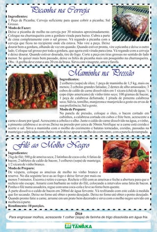 Picanha na Cerveja
Ingredientes:
1 Peça de Picanha; Cerveja suficiente para quase cobrir a picanha; Sal
Grosso.
Modo de Fazer:
Deixe a picanha de molho na cerveja por 30 minutos aproximadamente.
Coloque na churrasqueira com a gordura virada para baixo. Cubra a parte
de cima completamente com o sal grosso. Vá regando a picanha com a
cerveja que ficou no recipiente onde ela estava. Não vire a peça. Deixe
dourar bem a gordura, olhando de vez em quando. Quando estiver pronta, vire a picanha e deixe o outro
lado. Coloque sal grosso por toda a gordura, que agora está virada para cima. Vá regando com a cerveja
e deixe dourar. Quando estiver dourada, tire do fogo. Corte a peça em tiras grossas no sentido do lado
menor. Se quiser mais bem passado, deixe os bifes de picanha mais um pouquinho na churrasqueira.
Obs.: A grelha deve estar a uns 20 cm da brasa. Sirva com vinagrete, arroz e farofa.


                                             Maminha na Pressão
                                       Ingredientes:
                                       2 colheres (sopa) de óleo; 1 peça de maminha de 1,5 kg, mais ou
                                       menos; 2 cebolas grandes fatiadas; 2 dentes de alho amassados; 3
                                       cubos de caldo de carne dissolvidos em 1 xícara (chá) de água; ½
                                       copo (tipo americano) de vinho tinto seco; 100 gramas de bacon;
                                       1 peça de calabresa defumada; 1 pitada de pimenta calabresa
                                       seca; Sálvia, tomilho, manjerona e manjericão a gosto ou ervas de
                                       sua preferência; Sal a gosto.
                                       Modo de Preparo:
                                       Na panela de pressão, coloque o óleo, o bacon cortado em
                                       cubinhos, a calabresa cortada em cubos e frite bem, acrescente a
carne e doure por igual. Acrescente a cebola e o alho. Junte o caldo de carne dissolvido na água, o vinho,
a pimenta calabresa e as ervas.Deixe na pressão por cerca de 50min.Verifique se a carne está cozida e
acerte o sal. Sirva a maminha com o molho do cozimento e batatas torneadas, cozidas, passadas na
manteiga e salpicadas com cheiro-verde deixe apurar o molho do cozimento, com a panela destampada.



   Filé ao Molho Negro
Ingredientes:
2 kg de filé; 500 g de ameixa seca; 2 latinhas de coca-cola; 6 fatias de
bacon; 2 tabletes de caldo de bacon; 3 colheres (sopa) de manteiga;
1/2 xícara de vinho branco.
Modo de Preparo:
De véspera, coloque as ameixas de molho no vinho branco e
reserve. No dia seguinte lave-as ao fogo e deixe ferver por mais ou
menos 5 minutos. Escorra e retire o caroço. Recheie o filé com as ameixas e feche a abertura para que o
recheio não escape. Amarre com barbante ao redor do filé, colocando a intervalos uma fatia de bacon.
Ponha o filé numa assadeira, regue com uma coca-cola e leve ao forno bem quente.
À parte dissolva o caldo de bacon em 200ml de água fervente. Vá resfriando com este caldo à medida
que for secando. Deixe no forno até obter o ponto desejado. Deixe no forno até obter o ponto desejado.
Quando pronto fatie a carne, arrume em um prato bem decorado e sirva com o molho negro servido em
molheira à parte.
Rendimento: 10 porções.

                                           Dica
Para engrossar molhos, acrescente 1 colher (sopa) de farinha de trigo dissolvida em água fria.
 