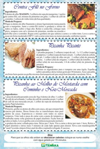 Contra Filé no Forno
Ingredientes:
8 dentes de alho MASSON; 3 colheres de sopa de margarina; 1 quilos
de contra-filé; sal; mistura de pimentas em grão; 1 colher de café de
cominho; 1 cálices de vinho tinto (de boa qualidade).
Modo de Preparo:
Pique os dentes de alho finamente e aloure ligeiramente numa panela
com a margarina. Junte o conta-filé (retire a gordura) e aloure de
todos os lados, sobre o fogo alto. Retire o conta-filé, coloque num
pirex, tempere com sal e mistura de pimentas, moídas na ocasião e
polvilhe com o cominho. Regue com a gordura em que salteou a carne e o vinho tinto. Leve a carne a
assar em forno moderado (200º C.) até a carne estar mais ou menos passada, conforme o gosto.



                                                Picanha Picante
                                  Ingredientes:
                                  1 picanha pequena; 2 colheres (sopa) de sal; 1 e 1/2 colher (sopa)
                                  de páprica; 1 colher (sopa) de louro em pó; 1 colher (chá) de cebola
                                  em pó; 1 colher (chá) de alho em pó; 1 colher (chá) de pimenta
                                  caiena; 1 colher (chá) de orégano; 1 colher (chá) de tomilho; 1/2
                                  colher (chá) de noz-moscada; 1/4 de colher (chá) de pimenta da
                                  jamaica.
                                  Modo de Preparo:
                                  Misture os ingredientes para o tempero em uma tigela. Espalhe
                                  sobre a picanha e deixe tomar gosto por 30 minutos. Asse a picanha
em forno bem quente ou grelhe em uma churrasqueira até que esteja bem dourada e suculenta. Sirva.



        Picanha ao Molho de Mostarda com
            Cominho e Noz-Moscada
Ingredientes:
1 peça de picanha pesando cerca de 1kg; 6 dentes de alho; ½ colher
de café de sal refinado; 1 colher de café de cominho em pó; 1 colher
de café de noz-moscada em pó; 1 colher de sopa de mostarda em
pasta; Papel alumínio.
Modo de Preparo:
Primeiro, grelhe os dentes de alho com casca, até que estejam bem
macios por dentro. Dessa forma eles se transformam num purê
dentro da casca. Esprema-os e misture com todos os outros
temperos. Unte toda a peça de carne com a pasta de temperos e
embrulhe numa volta generosa de papel alumínio. Feche bem de
todos os lados. Leve à grelha com a resistência na posição normal e
a gordura da carne voltada para cima. Deixe por 1 hora. Vire a carne e deixe por mais 1 hora. Retire o
papel alumínio e deixe mais 5 minutos de cada lado apenas para dourar. Sirva com mandioquinha
“sauté”(cozida e depois frita), purê de alho e espinafre refogado. É sucesso.


                                        Dica
      Para que os olhos não ardam ao descascar cebolas coloque-as numa vasilha
                           com água gelada por 15 minutos.
 