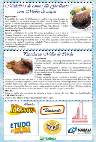 Medalhão de contra filé Grelhado
   com Molho de Açaí
Ingredientes:
1 medalhão de contra filé (600gramas); 4 colheres de sopa de azeite de
oliva; 6 colheres de sopa de vinagre de vinho tinto; 1 colher de sopa de
açúcar; 4 tomates sem pele e sem sementes; 2 cubos de caldo de carne; 2
dentes de alho descascados e amassados; 200g de polpa de açaí; ½ colher
de café de sal refinado;1 pitada de pimenta-do-reino preta moída.
Modo de Preparo:
Tempere o medalhão de contra filé apenas polvilhando com o sal e a
pimenta. Aqueça bem uma frigideira e coloque nela o azeite e o alho e deixe
dourar sem queimar. Acrescente os tomates, o vinagre, o açaí e os cubos de caldo de carne. Deixe ferver
até reduzir o líquido pela metade. Leve o medalhão à grelha a uma distância de 30 centímetros do
braseiro vivo e deixe 8 minutos de cada lado. Arrume numa travessa, cubra com o molho e sirva com
espinafre refogado e purê de mandioquinha.
Rendimento: 2 porções


                     Picanha ao Molho de Cebola
                                    Ingredientes:
                                    1 picanha pequena; 2 colheres (sopa) de tempero pronto; 2 colheres
                                    (sopa) de mostarda; 1 xícara (chá) de suco de abacaxi; sal e pimenta
                                    à gosto.
                                    Molho: 100g de margarina; 1/2 xícara (chá) de açúcar mascavo; 6
                                    cebolas em tiras; 1 litro de caldo de carne; 1/2 xícara (chá) de molho
                                    de soja ou vinho tinto; 1 caixinha de creme de leite.
                                    Modo de Preparo:
                                    Coloque a picanha em um recipiente e tempere com o tempero
pronto, a mostarda, o suco de abacaxi, o sal e a pimenta. Deixe no tempero por cerca de 40 minutos. Em
uma panela derreta a margarina e junte o açúcar mascavo. Misture, coloque a picanha e frite-a de ambos
os lados. Acrescente vinho ou molho de soja, o caldo de carne (reserve um pouco), a cebola e o restante
do tempero da picanha. Tampe a panela e deixe cozinhar em fogo baixo por 2 horas. Utilize o caldo de
carne reservado durante o cozimento da carne. Fatie a picanha e regue com o molho.
MOLHO
Retire o molho do cozimento da picanha e junte o creme de leite. Bata no liquidificador.
CALDO DE CARNE
Dissolva dois tabletes de caldo de carne em 1 litro de água.
 