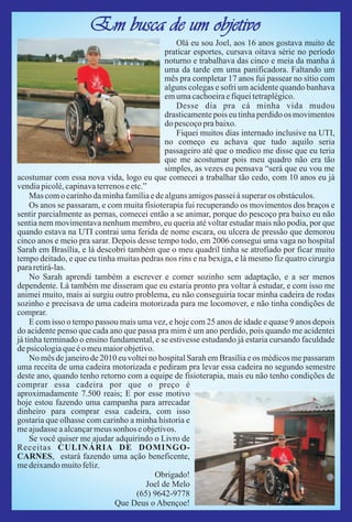 Em busca de um objetivo
                                                 Olá eu sou Joel, aos 16 anos gostava muito de
                                              praticar esportes, cursava oitava série no período
                                              noturno e trabalhava das cinco e meia da manha á
                                              uma da tarde em uma panificadora. Faltando um
                                              mês pra completar 17 anos fui passear no sítio com
                                              alguns colegas e sofri um acidente quando banhava
                                              em uma cachoeira e fiquei tetraplégico.
                                                 Desse dia pra cá minha vida mudou
                                              drasticamente pois eu tinha perdido os movimentos
                                              do pescoço pra baixo.
                                                 Fiquei muitos dias internado inclusive na UTI,
                                              no começo eu achava que tudo aquilo seria
                                              passageiro até que o medico me disse que eu teria
                                              que me acostumar pois meu quadro não era tão
                                              simples, as vezes eu pensava “será que eu vou me
acostumar com essa nova vida, logo eu que comecei a trabalhar tão cedo, com 10 anos eu já
vendia picolé, capinava terrenos e etc.”
     Mas com o carinho da minha família e de alguns amigos passei á superar os obstáculos.
     Os anos se passaram, e com muita fisioterapia fui recuperando os movimentos dos braços e
sentir parcialmente as pernas, comecei então a se animar, porque do pescoço pra baixo eu não
sentia nem movimentava nenhum membro, eu queria até voltar estudar mais não podia, por que
quando estava na UTI contrai uma ferida de nome escara, ou ulcera de pressão que demorou
cinco anos e meio pra sarar. Depois desse tempo todo, em 2006 consegui uma vaga no hospital
Sarah em Brasília, e lá descobri também que o meu quadril tinha se atrofiado por ficar muito
tempo deitado, e que eu tinha muitas pedras nos rins e na bexiga, e lá mesmo fiz quatro cirurgia
para retirá-las.
     No Sarah aprendi também a escrever e comer sozinho sem adaptação, e a ser menos
dependente. Lá também me disseram que eu estaria pronto pra voltar á estudar, e com isso me
animei muito, mais ai surgiu outro problema, eu não conseguiria tocar minha cadeira de rodas
sozinho e precisava de uma cadeira motorizada para me locomover, e não tinha condições de
comprar.
     E com isso o tempo passou mais uma vez, e hoje com 25 anos de idade e quase 9 anos depois
do acidente penso que cada ano que passa pra mim é um ano perdido, pois quando me acidentei
já tinha terminado o ensino fundamental, e se estivesse estudando já estaria cursando faculdade
de psicologia que é o meu maior objetivo.
     No mês de janeiro de 2010 eu voltei no hospital Sarah em Brasília e os médicos me passaram
uma receita de uma cadeira motorizada e pediram pra levar essa cadeira no segundo semestre
deste ano, quando tenho retorno com a equipe de fisioterapia, mais eu não tenho condições de
comprar essa cadeira por que o preço é
aproximadamente 7.500 reais; E por esse motivo
hoje estou fazendo uma campanha para arrecadar
dinheiro para comprar essa cadeira, com isso
gostaria que olhasse com carinho a minha historia e
me ajudasse a alcançar meus sonhos e objetivos.
     Se você quiser me ajudar adquirindo o Livro de
Receitas CULINÁRIA DE DOMINGO-
CARNES, estará fazendo uma ação beneficente,
me deixando muito feliz.
                                          Obrigado!
                                        Joel de Melo
                                     (65) 9642-9778
                              Que Deus o Abençoe!
 