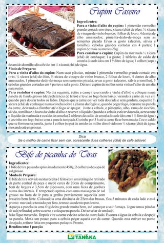 Cupim Caseiro
                                                  Ingredientes:
                                                  Para a vinha d'alho do cupim: 1 pimentão vermelho
                                                  grande cortado em tiras; xícara (chá) de óleo; ½ xícara
                                                  de vinagre de vinho branco; folhas de louro; 4 dentes de
                                                  alho amassados; pimenta-dedo-de-moça sem as
                                                  sementes picada Ervas a gosto (alecrim, sálvia e
                                                  tomilho); cebolas grandes cortadas em 4 partes; 1
                                                  cupim de mais ou menos 2 kg.
                                                  Para cozinhar o cupim: Cupim da marinada ½ xícara
                                                  (chá) de conhaque; l a gosto; 2 tabletes de caldo de
                                                  costela dissolvidos em 1 ½ litro de água; 1 colher (sopa)
de amido do milho dissolvido em ½ xícara (chá) de água.
Modo de Preparo:
Para a vinha d'alho do cupim: Num saco plástico, misture 1 pimentão vermelho grande cortado em
tiras, ¼ xícara (chá) de óleo, ½ xícara de vinagre de vinho branco, 2 folhas de louro, 4 dentes de alho
amassados, 1 pimenta-dedo-de-moça sem sementes picada, ervas a gosto (alecrim, sálvia e tomilho), 5
cebolas grandes cortadas em 4 partes e sal a gosto. Deixe o cupim de molho nesta vinha d'alho de um dia
para outro.
Para cozinhar o cupim: No dia seguinte, retire a carne (reservando a vinha d'alho) e coloque numa
panela de fundo grosso (de preferência de ferro) e leve ao fogo bem baixo, virando a carne de vez em
quando para dourar todos os lados. Depois que a carne estiver toda dourada e sem gordura, esquente ½
xícara (chá) de conhaque numa concha sobre a chama do fogão e, quando pegar fogo, derrame na panela
da carne, deixando-a flambar até o fogo se apagar. Junte a cebola, o pimentão, alho, ramo de alecrim,
sálvia, tomilho e o louro da vinha d'alho e reserve o líquido.Quando a cebola estiver dourada, acrescente
o líquido da marinada e o caldo de costela (2 tabletes de caldo de costela dissolvidos em 1 ½ litro de água)
e cozinhe em fogo baixo com a panela tampada.Cozinhe por 3 h até a carne ficar bem macia.Coe o caldo
que se formou na panela, junte 1 colher (sopa) de amido de milho dissolvido em ½ xícara (chá) de água,
mexendo até engrossar.

                                              Dica
       Se o molho de carne ficar sem cor, acrescente duas colheres (chá) de café solúvel.



    Bife de picanha de Tiras
Ingredientes:
1 bife de tira pesando aproximadamente 450g; 2 colheres de sopa de
sal grosso.
Modo de Preparo:
O bife de tira servido nesta receita é feito com um retângulo retirado
da parte central da peça e mede cerca de 20cm de comprimento,
6cm de largura e 3,5cm de espessura, com uma faixa de gordura
numa das laterais. É temperado apenas com uma massagem de sal
grosso na hora de ir para a grelha previamente aquecida com
braseiro bem forte. Colocado a uma distância de 25cm das brasas, fica 5 minutos de cada lado e está
pronto: marcado e tostado por fora, tenro e suculento por dentro.
Aqueça a panela ou uma frigideira grande muito bem, até começar a sair fumaça. Jogue umas pitadas
de sal (refinado) sobre a carne e coloque na panela. Deixe selar de um lado.
Não fique mexendo. Depois vire a carne e deixe selar do outro lado. Escorra a água da cebola e despeje
na panela. Mexa um pouco para a cebola pegar aquela cor da carne. Quando esta estiver no ponto
desejado, retire e fatia em pequenos pedaços. Pronto.
Rendimento: 1 porção
 
