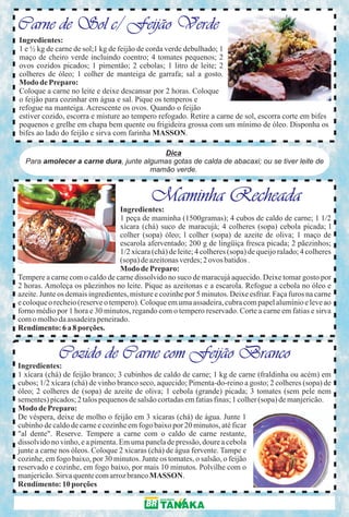 Carne de Sol c/ Feijão Verde
Ingredientes:
1 e ½ kg de carne de sol;1 kg de feijão de corda verde debulhado; 1
maço de cheiro verde incluindo coentro; 4 tomates pequenos; 2
ovos cozidos picados; 1 pimentão; 2 cebolas; 1 litro de leite; 2
colheres de óleo; 1 colher de manteiga de garrafa; sal a gosto.
Modo de Preparo:
Coloque a carne no leite e deixe descansar por 2 horas. Coloque
o feijão para cozinhar em água e sal. Pique os temperos e
refogue na manteiga. Acrescente os ovos. Quando o feijão
estiver cozido, escorra e misture ao tempero refogado. Retire a carne de sol, escorra corte em bifes
pequenos e grelhe em chapa bem quente ou frigideira grossa com um mínimo de óleo. Disponha os
bifes ao lado do feijão e sirva com farinha MASSON.

                                         Dica
  Para amolecer a carne dura, junte algumas gotas de calda de abacaxi; ou se tiver leite de
                                      mamão verde.


                                             Maminha Recheada
                                  Ingredientes:
                                  1 peça de maminha (1500gramas); 4 cubos de caldo de carne; 1 1/2
                                  xícara (chá) suco de maracujá; 4 colheres (sopa) cebola picada; l
                                  colher (sopa) óleo; l colher (sopa) de azeite de oliva; 1 maço de
                                  escarola aferventado; 200 g de lingüiça fresca picada; 2 pãezinhos;
                                  1/2 xícara (chá) de leite; 4 colheres (sopa) de queijo ralado; 4 colheres
                                  (sopa) de azeitonas verdes; 2 ovos batidos .
                                  Modo de Preparo:
Tempere a carne com o caldo de carne dissolvido no suco de maracujá aquecido. Deixe tomar gosto por
2 horas. Amoleça os pãezinhos no leite. Pique as azeitonas e a escarola. Refogue a cebola no óleo e
azeite. Junte os demais ingredientes, misture e cozinhe por 5 minutos. Deixe esfriar. Faça furos na carne
e coloque o recheio (reserve o tempero). Coloque em uma assadeira, cubra com papel alumínio e leve ao
forno médio por 1 hora e 30 minutos, regando com o tempero reservado. Corte a carne em fatias e sirva
com o molho da assadeira peneirado.
Rendimento: 6 a 8 porções.


             Cozido de Carne com Feijão Branco
Ingredientes:
1 xícara (chá) de feijão branco; 3 cubinhos de caldo de carne; 1 kg de carne (fraldinha ou acém) em
cubos; 1/2 xícara (chá) de vinho branco seco, aquecido; Pimenta-do-reino a gosto; 2 colheres (sopa) de
óleo; 2 colheres de (sopa) de azeite de oliva; 1 cebola (grande) picada; 3 tomates (sem pele nem
sementes) picados; 2 talos pequenos de salsão cortadas em fatias finas; 1 colher (sopa) de manjericão.
Modo de Preparo:
De véspera, deixe de molho o feijão em 3 xícaras (chá) de água. Junte 1
cubinho de caldo de carne e cozinhe em fogo baixo por 20 minutos, até ficar
"al dente". Reserve. Tempere a carne com o caldo de carne restante,
dissolvido no vinho, e a pimenta. Em uma panela de pressão, doure a cebola
junte a carne nos óleos. Coloque 2 xícaras (chá) de água fervente. Tampe e
cozinhe, em fogo baixo, por 30 minutos. Junte os tomates, o salsão, o feijão
reservado e cozinhe, em fogo baixo, por mais 10 minutos. Polvilhe com o
manjericão. Sirva quente com arroz branco MASSON.
Rendimento: 10 porções
 