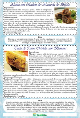 Alcatra com Recheio de Mussarela de Búfala
Ingredientes:
500g de alcatra em bifes finos; sal a gosto; 2 dentes de alho picados; 1
xícara (chá) de tomate seco desengordurado; 4 mussarelas de búfala de
50 g cada uma cortadas em fatias finas; 1 xícara (chá) de folhas de
rúcula sem o caule; 1 colher (sopa) de azeite; 1 lata de cerveja light.
Modo de Preparo:
Numa superfície lisa, coloque os bifes e tempere com o sal e o alho.
Corte o tomate seco em cubos pequenos e ponha no centro de cada filé
uma colher de chá desse tomate, uma fatia de mussarela de búfalo e
uma folha de rúcula. Enrole como braciola e prenda com palito. Em
uma panela, coloque o azeite e doure os rolinhos por 3 minutos de cada lado. Depois, acrescente nas
laterais a cerveja e cozinhe até ficarem macios. Retire do fogo e sirva em uma travessa funda,
acompanhados com folhas de rúcula.
Rendimento: 12 porções

                                             Dica
     Quando se usa apenas a metade de uma cebola, a outra parte nem sempre pode ser
     aproveitada, pois resseca facilmente. Evite que isto aconteça, passando um pouco de
                         manteiga na parte em que a cebola foi cortada.


             Torta de Carne Moída com Banana
                                      Ingredientes:
                                      Massa: 4 xícaras (chá) de farinha de trigo; 1 colher (sopa) de
                                      fermento em pó; 1 colher (chá) de sal; 1/2 xícara (chá) de óleo; 2
                                      ovos; 1/2 xícara (chá) de leite; 1 gema para pincelar a massa.
                                      Recheio: 2 colheres (sopa) de óleo; 1/2 kg de acém moído;1 cebola
                                      média picada ou ralada; 1/2 maço médio de manjericão picado; 1
                                      xícara (chá) de molho de tomate; 4 bananas-nanicas em fatias (no
                                      sentido do comprimento); sal a gosto.
                                      Modo de Preparo:
                                      Massa: peneire numa superfície lisa a farinha com o fermento e o
                                      sal. Faça uma cavidade no centro e junte o óleo (reserve 2 colheres
                                      de chá) e os ovos. Adicione o leite, aos poucos, misturando até
obter uma massa homogênea. Em seguida, sove-a por 5 minutos, embrulhe com filme plástico e deixe
descansar por 30 minutos.
Recheio: Numa panela, aqueça o óleo e frite a carne moída, mexendo de vez em quando, até dourar e
não ter mais líquido. Junte a cebola e refogue. Incorpore o manjericão, o molho de tomate e o sal.
Cozinhe, mexendo de vez em quando, por mais 5 minutos, ou até obter um molho bem encorpado.
Acerte o sal e retire do fogo. Ligue o forno à temperatura média. Com o óleo reservado, unte uma fôrma
de aro removível de 25 cm de diâmetro e enfarinhe. Abra a massa com um cilindro e forre o fundo e as
laterais da fôrma. Espalhe o molho de carne e distribua as bananas. Abra o restante da massa e cubra a
torta. Use as sobras para decorar. Num prato fundo, bata rapidamente a gema com 1 colher (sopa) de
água fria e pincele toda a superfície da massa. Leve ao forno médio por 30 minutos, ou até a torta dourar.
Sirva quente ou fria.
Rendimento: 6 a 10 porções.

                                             Dica
  Uns dos produtos que mais fácil se deteriora na cozinha, mesmo na geladeira é a salsinha.
  Para termos salsinha a qualquer instante para preparo de pratos rapidamente a dica é logo
 após a compra do maço de salsinha, devemos lavá-la, secá-la muito bem, e picá-la para uso,
   e guardá-la no congelados dentro de um pote plástico ou de vidro com boca larga e com
   tampa de rosquear (são os mais indicados). A salsinha congelada dura no mínimo uns 3
                            meses, sem perder sua cor e sabor.
 