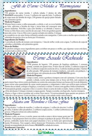 Filé de Carne Moída a Parmegiana
Ingredientes:
750 gramas de carne moída; 1 cebola ralada; 2 dentes de alho
MASSON amassados; 2 ovos; 3 colheres de sopa de leite; 5 colheres
de sopa rasas de farinha de trigo; 250 gramas de queijo prato fatiado;
sal e pimenta a gosto.
Modo de Preparo:
Misture bem a carne, o alho amassado, a cebola, o sal, os ovos batidos
no leite, adicione a farinha de trigo e mexa bem até conseguir uma
massa uniforme. Polvilhe a pia com farinha e vá abrindo a massa e
forme os filés finos com o auxilio de um copo. Frite em gordura quente
para não corar. Una os filés com o queijo cortado em rodelas. Coloque
na assadeira ou em uma forma refrataria untada com margarina. Cubra com o molho aproveitando as
sobrinhas do queijo e leve ao forno por 10 minutos.
Ingredientes do Molho:
1 caixinha de molho de tomate com temperos; 1 lata de milho verde com a água; 3 colheres de sopa de
salsinha e cebolinha; sal e pimenta a gosto
Dicas do Molho:
Se preferir refogue esses ingredientes para cozinhar um pouco o milho, que algumas vezes está duro,
misture tudo e cubra os filés.


                                    Carne Assada Recheada
                             Ingredientes:
                             1.500 gramas de lagarto; 150 gramas de lingüiça calabresa; 1 cenoura
                             grande, cortada em quatro tiras; 4 talos fino de salsão; 2 colheres (sopa) de
                             óleo; 2 colheres (sopa) de azeite de oliva; 2 cebolas medias picadas; 5 dentes
                             de alho picado; 500 gramas de tomates maduros, sem pele, em pedaços; 1
                             xícara de água; sal e pimenta do reino TEMPERITO a gosto.
                             Modo de Preparo:
                             Limpe a carne, retire a gordura e tempere com sal e pimenta. Com uma faca
                             grande e afiada, (corte uma tampa com se fosse um bife, sem separar) na
parte maior faça vários cortes profundos no centro da carne para formar um buraco de 4 cm de diâmetro
(para retirar uma quantidade de carne muito pequena; o importante é abrir um orifício para rechear).
Dentro da cavidade, coloque a lingüiça, a cenoura e o salsão. Costure com agulha e linha ou barbante.
Numa panela grande, esquente o óleo e o azeite e doure a carne de todos os lados. Junte a cebola e o alho,
e frite até dourar. Coloque o tomate e a água quente. Tampe e cozinhe, em fogo alto. Acerte o tempero.
Abaixe o fogo e deixe cozinhar até a carne ficar macia. Vá acrescentando água quente aos poucos. O
caldo deve ficar grosso. Corte em fatias e sirva logo, com salada verde e arroz branco.


         Alcatra com Provolone e Ervas Finas
Ingredientes:
1,5 kg alcatra; 1 colher de tomilho; 1 colher de orégano; 1 colher de alecrim; l colher
de salsa; 4 dentes alho picadinhos; 2 colheres (sopa) azeite; 1 colher (sobremesa) sal
grosso; 150g provolone em cubos médios.
Modo de Preparo:
Misture o alho, as ervas e o azeite, passe em toda a carne e deixe tomar gosto por 30
minutos. Faça pequenos furos na carne e coloque os pedaços de queijo. Polvilhe o sal
grosso, embrulhe muito bem com papel alumínio e leve ao forno por aproximada-
mente 50 minutos. Tire o papel, e deixe dourar por 10 minutos, retire do forno e sirva
fatiado acompanhado de arroz branco MASSON e salada de tomate.
Rendimento: 5 porções
 