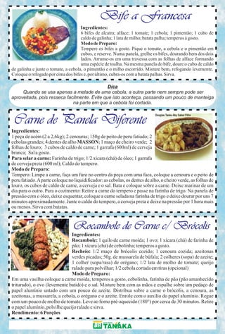 Bife a Francesa
                                     Ingredientes:
                                     6 bifes de alcatra; alface; 1 tomate; 1 cebola; 1 pimentão; 1 cubo de
                                     caldo de galinha; 1 lata de milho; batata palha; temperos à gosto.
                                     Modo de Preparo:
                                     Tempere os bifes a gosto. Pique o tomate, a cebola e o pimentão em
                                     cubos, e reserve. Numa panela, grelhe os bifes, dourando bem dos dois
                                     lados. Arrume-os em uma travessa com as folhas de alface formando
                                     uma espécie de toalha. Na mesma panela do bife, doure o cubo de caldo
de galinha e junte o tomate, a cebola, o pimentão e o milho escorrido. Misture bem, refogando levemente.
Coloque o refogado por cima dos bifes e, por último, cubra-os com a batata palhas. Sirva.

                                              Dica
     Quando se usa apenas a metade de uma cebola, a outra parte nem sempre pode ser
aproveitada, pois resseca facilmente. Evite que isto aconteça, passando um pouco de manteiga
                             na parte em que a cebola foi cortada.



 Carne de Panela Diferente
Ingredientes:
1 peça de acém (2 a 2,6kg); 2 cenouras; 150g de peito de peru fatiado; 2
cebolas grandes; 4 dentes de alho MASSON; 1 maço de cheiro verde; 2
folhas de louro; 3 cubos de caldo de carne; 1 garrafa (600ml) de cerveja
branca; Sal a gosto.
Para selar a carne: Farinha de trigo; 1/2 xícara (chá) de óleo; 1 garrafa
de cerveja preta (600 ml); Caldo do tempero.
Modo de Preparo:
Tempero: Limpe a carne, faça um furo no centro da peça com uma faca, coloque a cenoura e o peito de
peru fatiado. A parte coloque no liquidificador: as cebolas, os dentes de alho, o cheiro verde, as folhas de
louro, os cubos de caldo de carne, a cerveja e o sal. Bata e coloque sobre a carne. Deixe marinar de um
dia para o outro. Para o cozimento: Retire a carne do tempero e passe na farinha de trigo. Na panela de
pressão com o óleo, deixe esquentar, coloque a carne selada na farinha de trigo e deixe dourar por uns 7
minutos aproximadamente. Junte o caldo do tempero, a cerveja preta e deixe na pressão por 1 hora mais
ou menos. Sirva com batatas.



                                Rocambole de Carne c/ Brócolis
                               Ingredientes:
                               Rocambole: 1 quilo de carne moída; 1 ovo; 1 xícara (chá) de farinha de
                               pão; 1 xícara (chá) de cebolinha; temperos a gosto.
                               Recheio: 1/2 maço de brócolis cozido; 1 cenoura cozida; azeitonas
                               verdes picadas; 50g. de mussarela de búfala; 2 colheres (sopa) de azeite;
                               1 colher (sopa/rasa) de orégano; 1/2 lata de molho de tomate; queijo
                               ralado para polvilhar; 1/2 cebola cortada em tiras (opcional)
                               Modo de Preparo:
Em uma vasilha coloque a carne moída, temperos a gosto, cebolinha, farinha de pão (pão amanhecido
triturado), o ovo (levemente batido) e o sal. Misture bem com as mãos e espalhe sobre um pedaço de
papel alumínio untado com um pouco de azeite. Distribua sobre a carne o brócolis, a cenoura, as
azeitonas, a mussarela, a cebola, o orégano e o azeite. Enrole com o auxílio do papel alumínio. Regue
com um pouco de molho de tomate. Leve ao forno pré-aquecido (180°) por cerca de 30 minutos. Retire
o papel alumínio, polvilhe queijo ralado e sirva.
Rendimento: 6 Porções
 