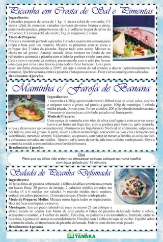 Picanha em Crosta de Sal e Pimentas
Ingredientes:
1 picanha pequena de cerca de 1 kg; ¼ xícara (chá) de mostarda; 1/3
xícara (chá) de pimentas variadas (pimenta-do-reino branca e preta,
pimenta-da-jamaica, pimenta-rosa etc.); 2 colheres (sopa) de ervas da
Provence; 1/3 xícara (chá) de azeite; 2 kg de sal grosso; 2 claras.
Modo de Preparo:
Pincele a mostarda por toda a picanha. Envolva as pimentas em um pano
limpo e bata com um martelo. Misture as pimentas com as ervas e
esfregue dos 2 lados da picanha. Regue tudo com azeite. Misture as
claras no sal grosso. Arranje metade dessa mistura no fundo de um
refratário e acomode a picanha com o lado da gordura virado para cima.
Cubra com o restante da mistura, pressionando com a mão pra formar
uma capa por cima e nas laterais (não podem ficar buracos). Leve para
assar em forno preaquecido a 220ºC até que a crosta de sal comece a dourar (aproximadamente 40
minutos). Quebre a crosta, retire a picanha e bata para sair o sal. Fatie e sirva com legumes salteados.
Rendimento: 4 porções


  Maminha c/ Farofa de Banana
                            Ingredientes:
                            1 maminha (1.200g aproximadamente);100ml óleo de oliva; salsa, alecrim
                            e orégano secos a gosto, sal grosso a gosto; 100g de manteiga; 1 cebola
                            média picada; 3 ovos crus; 3 ovos cozidos; 200 g farinha de mandioca crua;
                            3 bananas-prata maduras; cebolinha picada e sal fino a gosto.
                            Modo de Preparo:
                            Unte a peça de maminha com óleo de oliva e esfregue-a com as ervas secas.
                            Leve-a ao forno em fogo alto, com a gordura para baixo e, após dourá-la,
vire-a e deixe-a por aproximadamente 30 minutos em fogo brando. No final do cozimento, salpique-a,
por inteiro, com sal grosso. À parte, doure a cebola na manteiga, acrescente os ovos crus e tempere com
sal refinado, mexendo sempre. Vá juntando, aos poucos, sem parar de mexer, a farinha, os ovos cozidos
e as bananas cortadas em rodelas. Ajuste o sal e, antes de servir, adicione o cheiro verde picado. Sirva a
maminha assada acompanhada com a farofa de banana.
Rendimento: 4 porções
                                           Dica
         Para que os olhos não ardam ao descascar cebolas coloque-as numa vasilha
                              com água gelada por 15 minutos.


Salada de Picanha Defumada
Ingredientes:
20 fatias finas de picanha defumada; 4 folhas de alface americana cortada
em lascas finas; 20 gomos de laranja; 2 palmitos médios cortados em
rodelas (5 a 6 rodelas por salada); ½ mamão médio, meio maduro,
cortado em cubos pequenos; 12 tomates cerejas; Cheiro verde picado.
Modo de Preparo: Molho: Misture numa tigela todos os ingredientes.
Bata até ficar sem líquido e reserve.
Montagem: Em um prato redondo de mais ou menos 25 cm coloque a
alface picada no centro. Em forma de cruz ponha 4 fatias de picanha defumada Sobre a alface,
acrescente o mamão, e 1 colher do molho. Em cima, os palmitos e os tomatinhos. Intercale, entre as
picanhas, 4 gomos de laranja no sentido horário. Finalize com 1 colher de sopa de molho. Espalhe sobre
o centro da salada, a fatia restante da picanha defumada. Enfeite com cheiro verde picado.
Rendimento: 4 pessoas
 