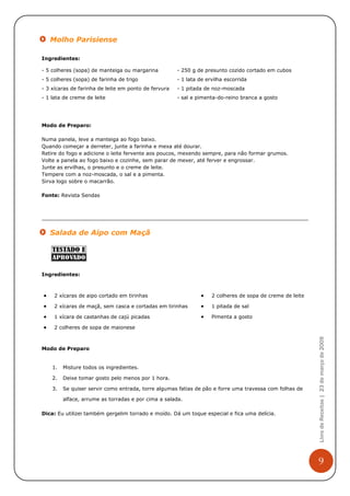 Molho Parisiense

Ingredientes:

- 5 colheres (sopa) de manteiga ou margarina          - 250 g de presunto cozido cortado em cubos
- 5 colheres (sopa) de farinha de trigo               - 1 lata de ervilha escorrida
- 3 xícaras de farinha de leite em ponto de fervura   - 1 pitada de noz-moscada
- 1 lata de creme de leite                            - sal e pimenta-do-reino branca a gosto




Modo de Preparo:

Numa panela, leve a manteiga ao fogo baixo.
Quando começar a derreter, junte a farinha e mexa até dourar.
Retire do fogo e adicione o leite fervente aos poucos, mexendo sempre, para não formar grumos.
Volte a panela ao fogo baixo e cozinhe, sem parar de mexer, até ferver e engrossar.
Junte as ervilhas, o presunto e o creme de leite.
Tempere com a noz-moscada, o sal e a pimenta.
Sirva logo sobre o macarrão.

Fonte: Revista Sendas




    Salada de Aipo com Maçã




Ingredientes:



•    2 xícaras de aipo cortado em tirinhas                     •    2 colheres de sopa de creme de leite

•    2 xícaras de maçã, sem casca e cortadas em tirinhas       •    1 pitada de sal

•    1 xícara de castanhas de cajú picadas                     •    Pimenta a gosto

•    2 colheres de sopa de maionese
                                                                                                           Livro de Receitas | 23 de março de 2009



Modo de Preparo


    1.   Misture todos os ingredientes.

    2.   Deixe tomar gosto pelo menos por 1 hora.

    3.   Se quiser servir como entrada, torre algumas fatias de pão e forre uma travessa com folhas de

         alface, arrume as torradas e por cima a salada.

Dica: Eu utilizei também gergelim torrado e moído. Dá um toque especial e fica uma delícia.




                                                                                                           9
 