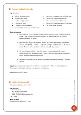 Teppan Yaki de Salmão

Ingredientes:

    •   200g de salmão sem pele                           •   1 xícara (chá) de abobrinha, em fatias finas
    •   ½ colher (chá) de sal                             •   1 xícara (chá) de buquê de brócolis
    •   1 colher (chá) de açúcar                          •   100 g de cogumelo, em fatias finas

    •   3 colheres de Sakê                                •   1 xícara (chá) de cebolinha ou nirá, em viés
    •   2 colheres (sopa) de manteiga                     •   1 ½ colher (sopa) de shoyo
    •   ½ xícara (chá) de cenoura, em fatias finas


Modo de Preparo:
            1.   Corte o salmão em três pedaços, coloque em um recipiente médio. Tempere com o sal,
                 açúcar e sake e deixe marinando na geladeira por aproximadamente 30 minutos,
                 virando na metade do tempo.


            2.   Enquanto isso, aqueça uma frigideira, derreta uma colher de manteiga, acrescente a
                 cenoura, a abobrinha, o brócolis e o cogumelo e refogue por 4 minutos, ou até ficar “al
                 dente”. Tempere com a cebolinha e Sakura, misture tudo e reserve.


            3.   Na mesma frigideira, deixe o fogo alto, adicione a manteiga, o salmão e grelhe
                 rapidamente os dois lados até começar a dourar. Junte o tempero da marinada e deixe
                 reduzir por aproximadamente 6 minutos.


            4.   Se desejar, aqueça a chapa de teppan, disponha os legumes com o salmão e sirva em
                 seguida.


Dica: Se quiser aquecer a chapa, tome cuidado para não se queimar. Utilize um alicate próprio para
alimentos, na manipulação quando a mesma estiver muito quente.


Fonte: Jornal Hoje (TV Globo)

                                                                                                              Livro de Receitas | 23 de março de 2009




   Molho de Maracujá
Molho para saladas que levam frutas

Ingredientes:
- 1 maracujá azedo
- 1 pote de iogurte desnatado
- 1 colher (café) de mel
- 1 colher (chá) de tempero para salada
- sal a gosto

Modo de fazer:
Misture todo os ingredientes e sirva.




                                                                                                             10
 