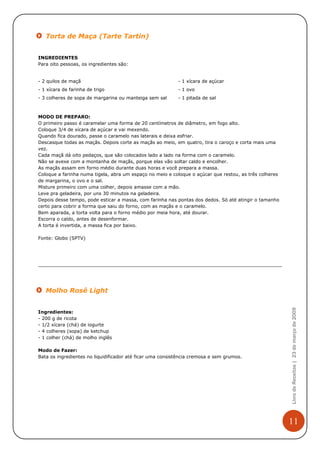 Torta de Maça (Tarte Tartin)


INGREDIENTES
Para oito pessoas, os ingredientes são:


- 2 quilos de maçã                                         - 1 xícara de açúcar
- 1 xícara de farinha de trigo                             - 1 ovo
- 3 colheres de sopa de margarina ou manteiga sem sal      - 1 pitada de sal



MODO DE PREPARO:
O primeiro passo é caramelar uma forma de 20 centímetros de diâmetro, em fogo alto.
Coloque 3/4 de xícara de açúcar e vai mexendo.
Quando fica dourado, passe o caramelo nas laterais e deixa esfriar.
Descasque todas as maçãs. Depois corte as maçãs ao meio, em quatro, tira o caroço e corta mais uma
vez.
Cada maçã dá oito pedaços, que são colocados lado a lado na forma com o caramelo.
Não se avexe com a montanha de maçãs, porque elas vão soltar caldo e encolher.
As maçãs assam em forno médio durante duas horas e você prepara a massa.
Coloque a farinha numa tigela, abra um espaço no meio e coloque o açúcar que restou, as três colheres
de margarina, o ovo e o sal.
Misture primeiro com uma colher, depois amasse com a mão.
Leve pra geladeira, por uns 30 minutos na geladeira.
Depois desse tempo, pode esticar a massa, com farinha nas pontas dos dedos. Só até atingir o tamanho
certo para cobrir a forma que saiu do forno, com as maçãs e o caramelo.
Bem aparada, a torta volta para o forno médio por meia hora, até dourar.
Escorra o caldo, antes de desenformar.
A torta é invertida, a massa fica por baixo.

Fonte: Globo (SPTV)




   Molho Rosê Light
                                                                                                        Livro de Receitas | 23 de março de 2009


Ingredientes:
- 200 g de ricota
- 1/2 xícara (chá) de iogurte
- 4 colheres (sopa) de ketchup
- 1 colher (chá) de molho inglês

Modo de Fazer:
Bata os ingredientes no liquidificador até ficar uma consistência cremosa e sem grumos.




                                                                                                        11
 