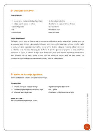 Croquete de Carne

Ingredientes:



- 1 kg. de carne moída cozida (qualquer tipo)         - 1 xícara de chá de leite

- 1 cebola grande picada ou ralada                    - 6 colheres de sopa de farinha de trigo

- cebolinha picada                                    - 2 ovos inteiros

- sal                                                 - farinha de rosca

- molho inglês                                        - óleo para fritar



Modo de preparo:

Refogue a carne, como se fosse preparar uma carne moída do dia-a-dia. Após esfriar, passe a carne no

processador para diminuir a granulação. Coloque a carne novamente na panela e adicione o molho inglês

a gosto, num pote separado misture o leite com a farinha de trigo e despeje na carne, adicione também

a cebolinha e vá mexendo até desgrudar do fundo da panela. Quando for preparar os ovos para fritar

colocoque os 2 ovos, 4 colheres de água e um fio de azeite, bata para misturar. Quando a massa esfriar

faça bolinhos com as mãos, passe no ovo, unte na farinha de rosca e frite em óleo quente. De

preferência coloque na geladeira antes de fritar para ele ficar mais crocante.




   Molho de Laranja Agridoce
Molho perfeito em saladas com pedaços de frango.


Ingredientes:

- 2 colhere (sopa) de suco de laranja                 - 1 pote de iogurte desnatado
- 2 colheres (sopa) de geléia de laranja light        - sal a gosto
- 2 folhas de hortelã picadas                         - 3 colheres (chá) de maionese light
                                                                                                          Livro de Receitas | 23 de março de 2009




Modo de fazer:
Misture todos os ingredientes e sirva.




                                                                                                         12
 