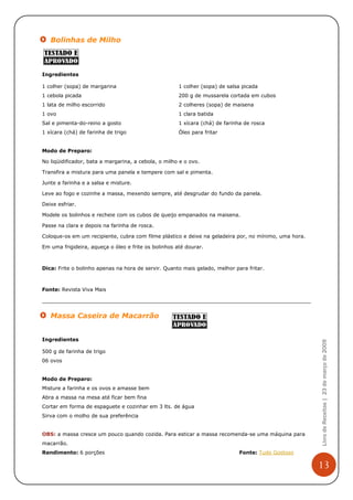 Bolinhas de Milho



Ingredientes

1 colher (sopa) de margarina                          1 colher (sopa) de salsa picada
1 cebola picada                                       200 g de mussarela cortada em cubos
1 lata de milho escorrido                             2 colheres (sopa) de maisena
1 ovo                                                 1 clara batida
Sal e pimenta-do-reino a gosto                        1 xícara (chá) de farinha de rosca
1 xícara (chá) de farinha de trigo                    Óleo para fritar


Modo de Preparo:

No liqüidificador, bata a margarina, a cebola, o milho e o ovo.

Transfira a mistura para uma panela e tempere com sal e pimenta.

Junte a farinha e a salsa e misture.

Leve ao fogo e cozinhe a massa, mexendo sempre, até desgrudar do fundo da panela.

Deixe esfriar.

Modele os bolinhos e recheie com os cubos de queijo empanados na maisena.

Passe na clara e depois na farinha de rosca.

Coloque-os em um recipiente, cubra com filme plástico e deixe na geladeira por, no mínimo, uma hora.

Em uma frigideira, aqueça o óleo e frite os bolinhos até dourar.



Dica: Frite o bolinho apenas na hora de servir. Quanto mais gelado, melhor para fritar.



Fonte: Revista Viva Mais




   Massa Caseira de Macarrão


Ingredientes
                                                                                                       Livro de Receitas | 23 de março de 2009



500 g de farinha de trigo
06 ovos


Modo de Preparo:
Misture a farinha e os ovos e amasse bem
Abra a massa na mesa até ficar bem fina
Cortar em forma de espaguete e cozinhar em 3 lts. de água
Sirva com o molho de sua preferência


OBS: a massa cresce um pouco quando cozida. Para esticar a massa recomenda-se uma máquina para
macarrão.
Rendimento: 6 porções                                                        Fonte: Tudo Gostoso

                                                                                                       13
 