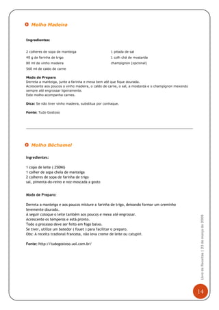 Molho Madeira


Ingredientes:


2 colheres de sopa de manteiga                      1 pitada de sal
40 g de farinha de trigo                            1 colh chá de mostarda
80 ml de vinho madeira                              champignon (opcional)
560 ml de caldo de carne

Modo de Preparo
Derreta a manteiga, junte a farinha e mexa bem até que fique dourada.
Acrescente aos poucos o vinho madeira, o caldo de carne, o sal, a mostarda e o champignon mexendo
sempre até engrossar ligeiramente.
Este molho acompanha carnes.

Dica: Se não tiver vinho madeira, substitua por conhaque.

Fonte: Tudo Gostoso




   Molho Béchamel

Ingredientes:

1 copo de leite ( 250Ml)
1 colher de sopa cheia de manteiga
2 colheres de sopa de farinha de trigo
sal, pimenta-do-reino e noz-moscada a gosto


Modo de Preparo:

Derreta a manteiga e aos poucos misture a farinha de trigo, deixando formar um creminho
levemente dourado.
A seguir coloque o leite também aos poucos e mexa até engrossar.
                                                                                                     Livro de Receitas | 23 de março de 2009



Acrescente os temperos e está pronto.
Todo o processo deve ser feito em fogo baixo.
Se tiver, utilize um batedor ( fouet ) para facilitar o preparo.
Obs: A receita tradional francesa, não leva creme de leite ou catupiri.

Fonte: http://tudogostoso.uol.com.br/




                                                                                                    14
 