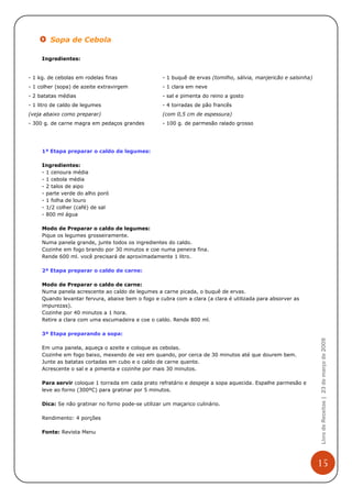 Sopa de Cebola

     Ingredientes:


- 1 kg. de cebolas em rodelas finas                 - 1 buquê de ervas (tomilho, sálvia, manjericão e salsinha)
- 1 colher (sopa) de azeite extravirgem             - 1 clara em neve
- 2 batatas médias                                  - sal e pimenta do reino a gosto
- 1 litro de caldo de legumes                       - 4 torradas de pão francês
(veja abaixo como preparar)                         (com 0,5 cm de espessura)
- 300 g. de carne magra em pedaços grandes          - 100 g. de parmesão ralado grosso




     1ª Etapa preparar o caldo de legumes:

     Ingredientes:
     - 1 cenoura média
     - 1 cebola média
     - 2 talos de aipo
     - parte verde do alho poró
     - 1 folha de louro
     - 1/2 colher (café) de sal
     - 800 ml água

     Modo de Preparar o caldo de legumes:
     Pique os legumes grosseiramente.
     Numa panela grande, junte todos os ingredientes do caldo.
     Cozinhe em fogo brando por 30 minutos e coe numa peneira fina.
     Rende 600 ml. você precisará de aproximadamente 1 litro.

     2ª Etapa preparar o caldo de carne:

     Modo de Preparar o caldo de carne:
     Numa panela acrescente ao caldo de legumes a carne picada, o buquê de ervas.
     Quando levantar fervura, abaixe bem o fogo e cubra com a clara (a clara é utilizada para absorver as
     impurezas).
     Cozinhe por 40 minutos a 1 hora.
     Retire a clara com uma escumadeira e coe o caldo. Rende 800 ml.

     3ª Etapa preparando a sopa:
                                                                                                                  Livro de Receitas | 23 de março de 2009



     Em uma panela, aqueça o azeite e coloque as cebolas.
     Cozinhe em fogo baixo, mexendo de vez em quando, por cerca de 30 minutos até que dourem bem.
     Junte as batatas cortadas em cubo e o caldo de carne quente.
     Acrescente o sal e a pimenta e cozinhe por mais 30 minutos.

     Para servir coloque 1 torrada em cada prato refratário e despeje a sopa aquecida. Espalhe parmesão e
     leve ao forno (300ºC) para gratinar por 5 minutos.

     Dica: Se não gratinar no forno pode-se utilizar um maçarico culinário.

     Rendimento: 4 porções

     Fonte: Revista Menu




                                                                                                                  15
 