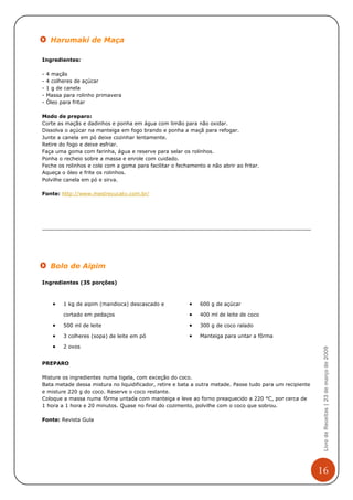 Harumaki de Maça

Ingredientes:

-   4 maçãs
-   4 colheres de açúcar
-   1 g de canela
-   Massa para rolinho primavera
-   Óleo para fritar

Modo de preparo:
Corte as maçãs e dadinhos e ponha em água com limão para não oxidar.
Dissolva o açúcar na manteiga em fogo brando e ponha a maçã para refogar.
Junte a canela em pó deixe cozinhar lentamente.
Retire do fogo e deixe esfriar.
Faça uma goma com farinha, água e reserve para selar os rolinhos.
Ponha o recheio sobre a massa e enrole com cuidado.
Feche os rolinhos e cole com a goma para facilitar o fechamento e não abrir ao fritar.
Aqueça o óleo e frite os rolinhos.
Polvilhe canela em pó e sirva.

Fonte: http://www.mestrecucatv.com.br/




     Bolo de Aipim

Ingredientes (35 porções)



      •   1 kg de aipim (mandioca) descascado e           •   600 g de açúcar

          cortado em pedaços                              •   400 ml de leite de coco

      •   500 ml de leite                                 •   300 g de coco ralado

      •   3 colheres (sopa) de leite em pó                •   Manteiga para untar a fôrma

      •   2 ovos
                                                                                                            Livro de Receitas | 23 de março de 2009




PREPARO

Misture os ingredientes numa tigela, com exceção do coco.
Bata metade dessa mistura no liquidificador, retire e bata a outra metade. Passe tudo para um recipiente
e misture 220 g do coco. Reserve o coco restante.
Coloque a massa numa fôrma untada com manteiga e leve ao forno preaquecido a 220 °C, por cerca de
1 hora a 1 hora e 20 minutos. Quase no final do cozimento, polvilhe com o coco que sobrou.

Fonte: Revista Gula




                                                                                                           16
 