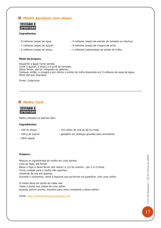 Molho Agridoce com shoyu



Ingredientes


- 8 colheres (sopa) de água                  - 4 colheres (sopa) de extrato de tomates ou ketchup
- 1 colheres (sopa) de açúcar                - 4 colheres (sopa) de vinagre de arroz
- 2 colheres (sopa) de shoyu                 - 1 colheres (sobremesa) de amido de milho


Modo de preparo

Esquente a água numa panela.
Junte o açúcar, o shoyu e o purê de tomates.
Deixe ferver, até ter integrado os sabores.
Coloque, então, o vinagre e por último o amido de milho dissolvido em 3 colheres de sopa de água.
Mexa até que engrosse.

Fonte: Cybercook




   Molho Tarê



Molho utilizado no Salmon Skin

Ingredientes:

- 100 ml shoyo                     - 1/2 colher de chá de aji-no-moto
- 100 g de açúcar                  - gengibre em pedaços grandes para aromatizar
- 50ml saquê




Preparo:
                                                                                                    Livro de Receitas | 23 de março de 2009



Misture os ingredientes do molho em uma panela.
Leve ao fogo, até ferver.
Baixe o fogo e deixe ferver até reduzir a 1/3 do volume - por 2 a 3 horas.
Tome cuidado para o molho não queimar,
mexendo de vez em quando.
Durante o cozimento, retire a espuma que se formar na superfície, com uma colher.

O molho deve ter ponto de calda rala.
Teste o ponto nas costas de uma colher.
Quando estiver pronto, transfira para outro recipiente e deixe esfriar.

Fonte: http://andrearodrigues.blogspot.com




                                                                                                    17
 