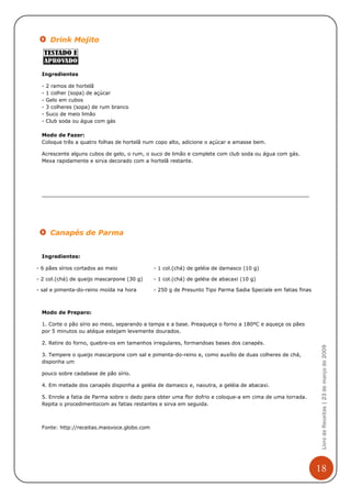 Drink Mojito



  Ingredientes

  -   2 ramos de hortelã
  -   1 colher (sopa) de açúcar
  -   Gelo em cubos
  -   3 colheres (sopa) de rum branco
  -   Suco de meio limão
  -   Club soda ou água com gás

  Modo de Fazer:
  Coloque três a quatro folhas de hortelã num copo alto, adicione o açúcar e amasse bem.

  Acrescente alguns cubos de gelo, o rum, o suco de limão e complete com club soda ou água com gás.
  Mexa rapidamente e sirva decorado com a hortelã restante.




       Canapés de Parma


  Ingredientes:

- 6 pães sírios cortados ao meio              - 1 col.(chá) de geléia de damasco (10 g)

- 2 col.(chá) de queijo mascarpone (30 g)     - 1 col.(chá) de geléia de abacaxi (10 g)

- sal e pimenta-do-reino moída na hora        - 250 g de Presunto Tipo Parma Sadia Speciale em fatias finas



  Modo de Preparo:

  1. Corte o pão sírio ao meio, separando a tampa e a base. Preaqueça o forno a 180ºC e aqueça os pães
  por 5 minutos ou atéque estejam levemente dourados.

  2. Retire do forno, quebre-os em tamanhos irregulares, formandoas bases dos canapés.
                                                                                                               Livro de Receitas | 23 de março de 2009




  3. Tempere o queijo mascarpone com sal e pimenta-do-reino e, como auxílio de duas colheres de chá,
  disponha um

  pouco sobre cadabase de pão sírio.

  4. Em metade dos canapés disponha a geléia de damasco e, naoutra, a geléia de abacaxi.

  5. Enrole a fatia de Parma sobre o dedo para obter uma flor dofrio e coloque-a em cima de uma torrada.
  Repita o procedimentocom as fatias restantes e sirva em seguida.



  Fonte: http://receitas.maisvoce.globo.com




                                                                                                              18
 