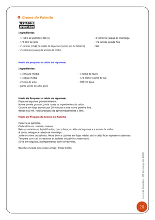 Creme de Palmito



Ingredientes

- 1 vidro de palmito (300 g)                                       - 3 colheres (sopa) de manteiga
- 1/2 litro de leite                                               - 1/2 cebola picada fina
- 2 xícaras (chá) de caldo de legumes (pode ser de tablete)        - Sal
- 2 colheres (sopa) de amido de milho




Modo de preparar o caldo de legumes:

Ingredientes:

- 1 cenoura média                                    - 1 folha de louro
- 1 cebola média                                     - 1/2 colher (café) de sal
- 2 talos de aipo                                    - 800 ml água
- parte verde do alho poró




Modo de Preparar o caldo de legumes:
Pique os legumes grosseiramente.
Numa panela grande, junte todos os ingredientes do caldo.
Cozinhe em fogo brando por 30 minutos e coe numa peneira fina.
Rende 600 ml. você precisará de aproximadamente 1 litro.

Modo de Preparo do Creme de Palmito

Escorra os palmitos.
Corte dois em rodelas, reserve.
Bata o restante no liqüidificador, com o liete, o caldo de legumes e o amido de milho.
À parte, refogue a cebola na manteiga.
Junte o creme de palmito. Mexa bem e cozinhe em fogo médio, até o caldo ficar espesso e saboroso.
Tempere com sal, acrescente as rodelas de palmito reservadas.
Sirva em seguida, acompanhando com torradinhas.

Receita enviada pelo nosso amigo: Felipe Costa
                                                                                                      Livro de Receitas | 23 de março de 2009




                                                                                                     20
 