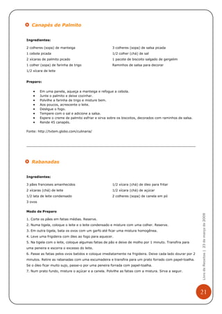 Canapés de Palmito


Ingredientes:

2 colheres (sopa) de manteiga                        3 colheres (sopa) de salsa picada
1 cebola picada                                      1/2 colher (chá) de sal
2 xícaras de palmito picado                          1 pacote de biscoito salgado de gergelim
1 colher (sopa) de farinha de trigo                  Raminhos de salsa para decorar
1/2 xícara de leite


Preparo:


    •    Em uma panela, aqueça a manteiga e refogue a cebola.
    •    Junte o palmito e deixe cozinhar.
    •    Polvilhe a farinha de trigo e misture bem.
    •    Aos poucos, acrescente o leite.
    •    Desligue o fogo.
    •    Tempere com o sal e adicione a salsa.
    •    Espere o creme de palmito esfriar e sirva sobre os biscoitos, decorados com raminhos de salsa.
    •    Rende 45 canapés.

Fonte: http://tvtem.globo.com/culinaria/




   Rabanadas


Ingredientes:

3 pães franceses amanhecidos                         1/2 xícara (chá) de óleo para fritar
2 xícaras (chá) de leite                             1/2 xícara (chá) de açúcar
1/2 lata de leite condensado                         2 colheres (sopa) de canela em pó
3 ovos


Modo de Preparo
                                                                                                            Livro de Receitas | 23 de março de 2009



1. Corte os pães em fatias médias. Reserve.
2. Numa tigela, coloque o leite e o leite condensado e misture com uma colher. Reserve.
3. Em outra tigela, bata os ovos com um garfo até ficar uma mistura homogênea.
4. Leve uma frigideira com óleo ao fogo para aquecer.
5. Na tigela com o leite, coloque algumas fatias de pão e deixe de molho por 1 minuto. Transfira para
uma peneira e escorra o excesso do leite.
6. Passe as fatias pelos ovos batidos e coloque imediatamente na frigideira. Deixe cada lado dourar por 2
minutos. Retire as rabanadas com uma escumadeira e transfira para um prato forrado com papel-toalha.
Se o óleo ficar muito sujo, passe-o por uma peneira forrada com papel-toalha.
7. Num prato fundo, misture o açúcar e a canela. Polvilhe as fatias com a mistura. Sirva a seguir.




                                                                                                            21
 