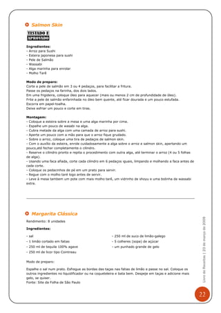 Salmon Skin



Ingredientes:
- Arroz para Sushi
- Esteira japonesa para sushi
- Pele de Salmão
- Wassabi
- Alga marinha para enrolar
- Molho Tarê

Modo de preparo:
Corte a pele de salmão em 3 ou 4 pedaços, para facilitar a fritura.
Passe os pedaços na farinha, dos dois lados.
Em uma frigideira, coloque óleo para aquecer (mais ou menos 2 cm de profundidade de óleo).
Frite a pele de salmão enfarinhada no óleo bem quente, até ficar dourada e um pouco estufada.
Escorra em papel-toalha.
Deixe esfriar um pouco e corte em tiras.

Montagem:
- Coloque a esteira sobre a mesa e uma alga marinha por cima.
- Espalhe um pouco de wasabi na alga.
- Cubra metade da alga com uma camada de arroz para sushi.
- Aperte um pouco com a mão para que o arroz fique grudado.
- Sobre o arroz, coloque uma tira de pedaços de salmon skin.
- Com o auxílio da esteira, enrole cuidadosamente a alga sobre o arroz e salmon skin, apertando um
pouco,até fechar completamente o cilindro.
- Reserve o cilindro pronto e repita o procedimento com outra alga, até terminar o arroz (4 ou 5 folhas
de alga).
- Usando uma faca afiada, corte cada cilindro em 6 pedaços iguais, limpando e molhando a faca antes de
cada corte.
- Coloque os pedacinhos de pé em um prato para servir.
- Regue com o molho taré logo antes de servir.
- Leve à mesa tambem um pote com mais molho tarê, um vidrinho de shoyu e uma bolinha de wassabi
extra.




   Margarita Clássica
                                                                                                           Livro de Receitas | 23 de março de 2009



Rendimento: 8 unidades

Ingredientes:

- sal                                                - 250 ml de suco de limão-galego
- 1 limão cortado em fatias                          - 5 colheres (sopa) de açúcar
- 250 ml de tequila 100% agave                       - um punhado grande de gelo
- 250 ml de licor tipo Cointreau


Modo de preparo:

Espalhe o sal num prato. Esfregue as bordas das taças nas fatias de limão e passe no sal. Coloque os
outros ingredientes no liquidificador ou na coqueteleira e bata bem. Despeje em taças e adicione mais
gelo, se quiser.
Fonte: Site da Folha de São Paulo



                                                                                                          22
 