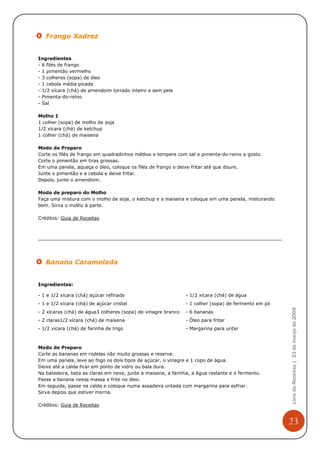 Frango Xadrez


Ingredientes
- 6 filés de frango
- 1 pimentão vermelho
- 3 colheres (sopa) de óleo
- 1 cebola média picada
- 1/2 xícara (chá) de amendoim torrado inteiro e sem pele
- Pimenta-do-reino
- Sal

Molho 1
1 colher (sopa) de molho de soja
1/2 xícara (chá) de ketchup
1 colher (chá) de maisena

Modo de Preparo
Corte os filés de frango em quadradinhos médios e tempere com sal e pimenta-do-reino a gosto.
Corte o pimentão em tiras grossas.
Em uma panela, aqueça o óleo, coloque os filés de frango e deixe fritar até que doure.
Junte o pimentão e a cebola e deixe fritar.
Depois, junte o amendoim.

Modo de preparo do Molho
Faça uma mistura com o molho de soja, o ketchup e a maisena e coloque em uma panela, misturando
bem. Sirva o molho à parte.

Créditos: Guia de Receitas




   Banana Caramelada


Ingredientes:

- 1 e 1/2 xícara (chá) açúcar refinado                         - 1/2 xícara (chá) de água
- 1 e 1/2 xícara (chá) de açúcar cristal                       - 1 colher (sopa) de fermento em pó
                                                                                                     Livro de Receitas | 23 de março de 2009


- 2 xícaras (chá) de água3 colheres (sopa) de vinagre branco   - 6 bananas
- 2 claras1/2 xícara (chá) de maisena                          - Óleo para fritar
- 1/2 xícara (chá) de farinha de trigo                         - Margarina para untar



Modo de Preparo
Corte as bananas em rodelas não muito grossas e reserve.
Em uma panela, leve ao fogo os dois tipos de açúcar, o vinagre e 1 copo de água.
Deixe até a calda ficar em ponto de vidro ou bala dura.
Na batedeira, bata as claras em neve, junte a maisena, a farinha, a água restante e o fermento.
Passe a banana nessa massa e frite no óleo.
Em seguida, passe na calda e coloque numa assadeira untada com margarina para esfriar.
Sirva depois que estiver morna.

Créditos: Guia de Receitas


                                                                                                     23
 