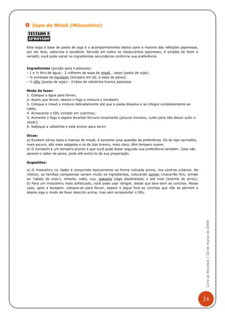 Sopa de Missô (Missoshiro)



Esta sopa à base de pasta de soja é o acompanhamento básico para a maioria das refeições japonesas,
por ser leve, saborosa e saudável. Servida em todos os restaurantes japoneses, é simples de fazer e
versátil, você pode variar os ingredientes secundários conforme sua preferência.


Ingredientes (porção para 4 pessoas):
- 1 e ½ litro de água;- 2 colheres de sopa de missô , rasas (pasta de soja);
- ½ envelope de hondashi (tempero em pó, a base de peixe);
- ½ tôfu (queijo de soja);- 3 talos de cebolinha branca japonesa.

Modo de fazer:
1. Coloque a água para ferver;
2. Assim que ferver, abaixe o fogo e misture o hondashi;
3. Coloque o missô e misture delicadamente até que a pasta dissolva e se integre completamente ao
caldo;
4. Acrescente o tôfu cortado em cubinhos;
5. Aumente o fogo e espere levantar fervura novamente (poucos minutos, cuide para não deixar subir e
vazar);
6. Salpique a cebolinha e está pronto para servir.

Dicas:
a) Existem vários tipos e marcas de missô, é somente uma questão de preferência. Os do tipo vermelho,
mais escuro, são mais salgadas e os do tipo branco, mais claro, têm tempero suave;
b) O hondashi é um tempero pronto e que você pode dosar segundo sua preferência também. Caso não
aprecie o sabor de peixe, pode até excluí-lo da sua preparação.

Sugestões:

a) O missoshiru no Japão é consumido basicamente na forma indicada acima, nos centros urbanos. No
interior, as famílias campesinas variam muito os ingredientes, colocando somen (macarrão fino, similar
ao 'cabelo de anjo'), inhame, nabo, ovo, wakame (alga desidratada) e até moti (bolinho de arroz);
b) Para um missoshiru mais sofisticado, você pode usar vôngoli, desde que lave bem as conchas. Nesse
caso, após a lavagem, coloque-as para ferver, separe e jogue fora as conchas que não se abrirem e
depois siga o modo de fazer descrito acima, mas sem acrescentar o tôfu.



                                                                                                          Livro de Receitas | 23 de março de 2009




                                                                                                         24
 