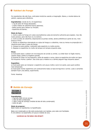 Yakitori de Frango

Os ingredientes não são fixos, você pode montá-los usando a imaginação. Abaixo, a receita básica de
yakitori, apenas para referência.

Ingredientes: (rende de 8 a 10 espetinhos)
- 1 kg de peito de frango desossado;
- 3 talos médios de cebolinha branca japonesa;
- Molho pronto para Yakitori ou Teriyaki;
- Espetinhos de bambu.

Modo de fazer:
1. Corte o peito de frango em cubos (aconselhamos cubos de tamanho suficiente para espetar, mas não
muito grossos, para não ficar cru no centro);
2. Corte os talos de cebolinha, desprezando as pontas verdes, dando preferência à parte da raiz, mais
branca e firme;
3. Monte os espetinhos intercalando os cubos de frango e a cebolinha, mais ou menos na proporção de 1
cebolinha para cada 2 cubos de frango;
4. Coloque-os para grelhar, molhando cada espetinho no molho pronto;
5. Repasse os espetinhos no molho de tempos em tempos enquanto assa.

Dicas:
a) Você pode assar o yakitori em churrasqueira de carvão ou similar, ou então fazer no fogão mesmo,
usando chapa, grelha ou frigideira grande;
b) Quando for assar na churrasqueira, antes de espetar a carne, deixe os espetinhos de molho em água
fria enquanto monta o yakitori. Isso evita que a madeira ou o bambú peguem fogo enquanto assam.

Sugestões:
a) Você pode optar por temperar o espetinho com pouco molho e servi-lo à parte, para quem prefere
mais temperado;
b) Você pode montar espetinhos com praticamente todos os tipos de legumes e carnes. Lulas e camarões
também ficam uma delícia, experimente.

Fonte: Asiashop




   Batida de Cerveja
                                                                                                        Livro de Receitas | 23 de março de 2009




Ingredientes:
- 1 garrafa (600 ml) de cerveja
- 1 lata de leite condensado
- 1 lata e meia de cachaça (medida da lata de leite condensado)
- cubos de gelo

Modo de preparar:
Bater todos os ingredientes no liqüidificador.

Beba com moderação se não está acostumado com batidas, pois sobe com facilidade.
É uma delícia e se assemelha um pouco à batida de coco.

        Lembrem-se: Se beber não dirija!!!




                                                                                                        25
 