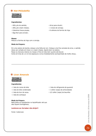 Hot Philadelfia




Ingredientes:

- 400 g de de salmão;                                  - Arroz para shushi;
- 200 g de cream cheese;                               - 1 xícara de cerveja;
- Cebolinha fresca picada;                             - 8 colheres de farinha de trigo
- Alga Nori para enrolar;



Massa:
Misture a farinha de trigo com a cerveja.

Modo de Preparo:

Em uma esteira de bambu coloque uma folha de nori. Coloque uma fina camada de arroz, o salmão
(deve ser cortado em tiras) e o cream cheese. Aperte bem na esteira.
Passe os charutos inteiros na massa e frite em óleo bem quente até dourar.
Corte em tiras de 1,5 cm de espessura e sirva imediatamente acompanhado de molho shoyu.




   Licor Amarula



Ingredientes

- 1 lata de creme de leite                             - 1 lata de refrigerante de guaraná
- 1 lata de leite condensado                           - 1 colher (sopa) de achocolatado
- 1 lata de licor de cacau                             - 1/2 colher (sopa) de baunilha
                                                                                                 Livro de Receitas | 23 de março de 2009


- 1 lata de conhaque



Modo de Preparo
Bata todos os ingredientes no liqüidificador até que
eles fiquem homogêneos.

Lembrem-se: Se beber não dirija!!!

Fonte: Cybercook




                                                                                                26
 