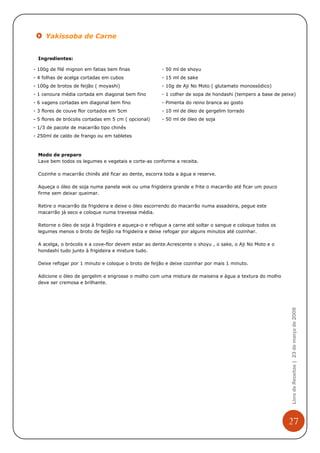 Yakissoba de Carne


  Ingredientes:

- 100g de filé mignon em fatias bem finas              - 50 ml de shoyu
- 4 folhas de acelga cortadas em cubos                 - 15 ml de sake
- 100g de brotos de feijão ( moyashi)                  - 10g de Aji No Moto ( glutamato monossódico)
- 1 cenoura média cortada em diagonal bem fino         - 1 colher de sopa de hondashi (tempero a base de peixe)
- 6 vagens cortadas em diagonal bem fino               - Pimenta do reino branca ao gosto
- 3 flores de couve flor cortados em 5cm               - 10 ml de óleo de gergelim torrado
- 5 flores de brócolis cortadas em 5 cm ( opcional)    - 50 ml de óleo de soja
- 1/3 de pacote de macarrão tipo chinês
- 250ml de caldo de frango ou em tabletes



  Modo de preparo
  Lave bem todos os legumes e vegetais e corte-as conforme a receita.

  Cozinhe o macarrão chinês até ficar ao dente, escorra toda a água e reserve.

  Aqueça o óleo de soja numa panela wok ou uma frigideira grande e frite o macarrão até ficar um pouco
  firme sem deixar queimar.

  Retire o macarrão da frigideira e deixe o óleo escorrendo do macarrão numa assadeira, pegue este
  macarrão já seco e coloque numa travessa média.

  Retorne o óleo de soja à frigideira e aqueça-o e refogue a carne até soltar o sangue e coloque todos os
  legumes menos o broto de feijão na frigideira e deixe refogar por alguns minutos até cozinhar.

  A acelga, o brócolis e a cove-flor devem estar ao dente.Acrescente o shoyu , o sake, o Aji No Moto e o
  hondashi tudo junto à frigideira e misture tudo.

  Deixe refogar por 1 minuto e coloque o broto de feijão e deixe cozinhar por mais 1 minuto.

  Adicione o óleo de gergelim e engrosse o molho com uma mistura de maisena e água a textura do molho
  deve ser cremosa e brilhante.

                                                                                                             Livro de Receitas | 23 de março de 2009




                                                                                                            27
 
