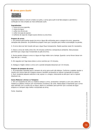 Arroz para Sushi



Ingrediente básico e comum a todos os sushis, o arroz para sushi é de fácil preparo e permitirá a
confecção do mais simples ao mais sofisticado sushi.

Ingredientes:
- 1 xícara de arroz japonês;
- 1 xícara de água;
- 1 colher de chá de sal;
- 1 colher de sopa de açúcar;
- 2 colheres de sopa de vinagre suave (branco ou de arroz).

Preparo do arroz:
1. De maneira geral partes iguais de arroz e água são suficientes para o preparo do arroz, pequenas
variações são possíveis. De preferência prepare mais que 2 porções para melhor acomodação na panela;

2. O arroz deve ser bem lavado até que a água fique transparente. Repita quantas vezes for necessário;

3. Deixe o arroz de molho entre 30 e 45 minutos conforme a temperatura ambiente. Este processo
permitirá que a água seja incorporada ao grão de arroz;

4. Numa panela coloque o arroz e a água em fogo médio com a tampa. Quando o arroz ferver deixar em
fogo alto por 1 minuto;

5. Em seguida com fogo baixo deixe o arroz cozinhar por 15 minutos;

6. Desligue o fogão e deixe o arroz com a panela tampada descansar por 10 minutos.

Preparo do tempero do arroz:
1. As proporções indicadas para o tempero do arroz para sushi são básicas. Conforme o paladar ajustar a
receita com outros tipos de vinagres suaves e também acrescente ou reduza a proporção do açúcar;
2. Num recipiente pequeno adicione o sal, açúcar e o vinagre, misturando-os até que o sal e o açúcar
dissolvam-se;

Como Misturar o Arroz e o Tempero:
1. Em um recipiente de vidro ou madeira coloque o arroz, acrescente o tempero e com uma colher de
madeira ou plástico misture com movimentos circulares e de corte. Nesta etapa é importante que o arroz
seja resfriado com o auxílio de um leque, abano ou ventilador para permitir que o excesso de água
evapore e o tempero seja melhor incorporado ao arroz;

Fonte: Asiashop
                                                                                                           Livro de Receitas | 23 de março de 2009




                                                                                                          28
 