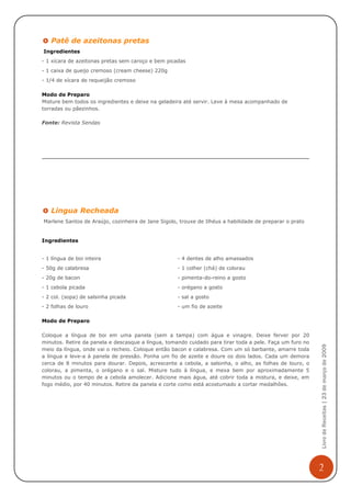 Patê de azeitonas pretas
Ingredientes
- 1 xícara de azeitonas pretas sem caroço e bem picadas
- 1 caixa de queijo cremoso (cream cheese) 220g
- 1/4 de xícara de requeijão cremoso

Modo de Preparo
Misture bem todos os ingredientes e deixe na geladeira até servir. Leve à mesa acompanhado de
torradas ou pãezinhos.

Fonte: Revista Sendas




   Lingua Recheada
Marlene Santos de Araújo, cozinheira de Jane Sigolo, trouxe de Ilhéus a habilidade de preparar o prato


Ingredientes


- 1 língua de boi inteira                           - 4 dentes de alho amassados
- 50g de calabresa                                  - 1 colher (chá) de colorau
- 20g de bacon                                      - pimenta-do-reino a gosto
- 1 cebola picada                                   - orégano a gosto
- 2 col. (sopa) de salsinha picada                  - sal a gosto
- 2 folhas de louro                                 - um fio de azeite

Modo de Preparo

Coloque a língua de boi em uma panela (sem a tampa) com água e vinagre. Deixe ferver por 20
minutos. Retire da panela e descasque a língua, tomando cuidado para tirar toda a pele. Faça um furo no
                                                                                                          Livro de Receitas | 23 de março de 2009



meio da língua, onde vai o recheio. Coloque então bacon e calabresa. Com um só barbante, amarre toda
a língua e leve-a à panela de pressão. Ponha um fio de azeite e doure os dois lados. Cada um demora
cerca de 8 minutos para dourar. Depois, acrescente a cebola, a salsinha, o alho, as folhas de louro, o
colorau, a pimenta, o orégano e o sal. Misture tudo à língua, e mexa bem por aproximadamente 5
minutos ou o tempo de a cebola amolecer. Adicione mais água, até cobrir toda a mistura, e deixe, em
fogo médio, por 40 minutos. Retire da panela e corte como está acostumado a cortar medalhões.




                                                                                                          2
 