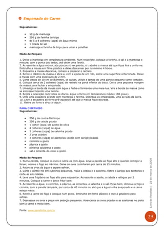 Empanada de Carne

Ingredientes:


    •   50 g de manteiga
    •   250 g de farinha de trigo
    •   de 5 a 8 colheres (sopa) de água morna
    •   1 pitada de sal
    •   manteiga e farinha de trigo para untar e polvilhar

Modo de Preparo

1. Deixe a manteiga em temperatura ambiente. Num recipinete, coloque a farinha, o sal e a manteiga e
misture, com a ponta dos dedos, até obter uma farofa.
2. Acrescente a água morna, aos poucos no recipiente, e trabalhe a massa até que fique lisa e uniforme.
Embrulhe a massa em filme plástico e deixe descansar por no mínimo 4 horas.
3. Enquanto a massa descansa, comece a preparar o recheio.
4. Retire o plástico da massa e abra-a, com a ajuda de um rolo, sobre uma superfície enfarinhada. Deixe
a massa com uma espessura de 2 mm.
5. Corte discos de 10 cm de diâmetro, se quiser, utilize a tampa de uma panela pequena como cortador.
6. Coloque cerca de 2 colheres (sopa) de recheio na parte inferior do disco. Deixe uma pequena margem
de massa para fechar a empanada.
7. Umedeça a borda da massa com água e feche-a formando uma meia-lua. Vire a borda da massa como
se estivesse fazendo uma bainha.
8. Repita a operação com todos os discos. Ligue o forno em temperatura média (180 graus).
9. Unte uma assadeira grande com manteiga e farinha. Distribua as empanadas, uma ao lado da outra.
10. Leve a assadeira ao forno pré-aquecido até que a massa fique dourada.
11. Retire do forno e sirva a seguir.

PARA O RECHEIO
Ingredientes:


    •   250 g de contra-filé limpo
    •   250 g de cebola picada
    •   1 colher (sopa) de azeite de oliva
    •   4 colheres (sopa) de água
    •   2 colheres (sopa) de salsinha picada
    •   2 ovos cozidos
    •   4 colheres (sopa) de azeitonas verdes sem caroço picadas
    •   cominho a gosto
    •   páprica a gosto
    •   pimenta calabresa a gosto
    •   sal e pimenta-do-reino a gosto

Modo de Preparo
                                                                                                            Livro de Receitas | 23 de março de 2009


1. Numa panela, coloque os ovos e cubra-os com água. Leve a panela ao fogo alto e quando começar a
ferver, abaixe o fogo ao máximo. Deixe os ovos cozinharem por cerca de 15 minutos.
2. Retire os ovos da água e espere esfriar.
3. Corte o contra-filé em cubinhos pequenos. Pique a cebola e a salsinha. Retire o caroço das azeitonas e
corte-as em rodelas.
4. Leve uma frigideira ao fogo alto para esquentar. Acrescente o azeite, a cebola e refogue por 2
minutos. Coloque a carne e deixe fritar bem.
5. Acrescente a água, o cominho, a páprica, as pimentas, a salsinha e o sal. Mexa bem, diminua o fogo e
cozinhe, com a panela tampada, por cerca de 40 minutos ou até que a água tenha evaporado e a carne
esteja macia.
6. Retire a carne do fogo e coloque num prato. Embrulhe em filme plástico e leve à geladeira para
esfriar.
7. Descasque os ovos e pique em pedaços pequenos. Acrescente os ovos picados e as azeitonas no prato
com a carne e mexa bem.

Fonte: www.panelinha.com.br


                                                                                                            29
 