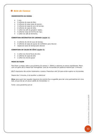 Bolo de Caneca

INGREDIENTES DA MASSA


    •   1   ovo;
    •   3   colheres de sopa de óleo;
    •   4   colheres de sopa rasas de açúcar;
    •   3   colheres de sopa de suco de laranja;
    •   2   colheres de sopa de leite;
    •   1   colher de café de gengibre ralado;
    •   5   colheres rasas de farinha de trigo;
    •   1   colher de café de fermento;

COBERTURA DECORATIVA DE LARANJA (opção 1):


    •   3 colheres de chá de suco de laranja;
    •   2 colheres de sopa de açúcar de confeiteiro para decorar.
    •   raspas de casca de laranja para decorar

COBERTURA DE CALDA DE CÔCO (opção 2):


    •   1 colher de chá de flocos de côco
    •   2 colheres de sopa de leite
    •   1 colher de chá de açúcar

MODO DE FAZER

Para fazer a massa, bata o ovo já dentro da caneca (~ 300ml) e adicione os outros ingredientes. Mexa
com um garfo até a massa ficar homogênea. Leve ao microondas em potência máxima por 3 minutos.

(!) É importante não encher totalmente a caneca. Preencha-a até 3/4 para evitar sujeira no microondas.

Depois dos 3 minutos, é só escolher a cobertura!

Dica: para quem tem aqueles maçaricos de cozinha fica a sugestão para dar uma queimadinha em cima
bolo, já que ele sai um pouco pálido do microondas =)

Fonte: www.panelinha.com.br


                                                                                                          Livro de Receitas | 23 de março de 2009




                                                                                                         30
 