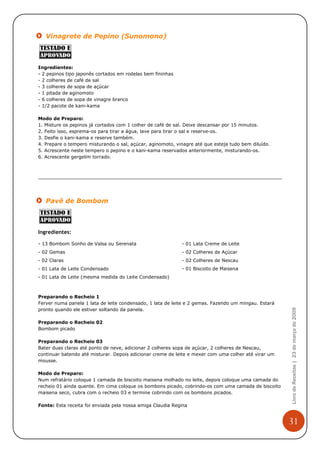 Vinagrete de Pepino (Sunomono)



Ingredientes:
- 2 pepinos tipo japonês cortados em rodelas bem fininhas
- 2 colheres de café de sal
- 3 colheres de sopa de açúcar
- 1 pitada de aginomoto
- 6 colheres de sopa de vinagre branco
- 1/2 pacote de kani-kama

Modo de Preparo:
1. Misture os pepinos já cortados com 1 colher de café de sal. Deixe descansar por 15 minutos.
2. Feito isso, esprema-os para tirar a água, lave para tirar o sal e reserve-os.
3. Desfie o kani-kama e reserve também.
4. Prepare o tempero misturando o sal, açúcar, aginomoto, vinagre até que esteja tudo bem diluído.
5. Acrescente neste tempero o pepino e o kani-kama reservados anteriormente, misturando-os.
6. Acrescente gergelim torrado.




   Pavê de Bombom



Ingredientes:

- 13 Bombom Sonho de Valsa ou Serenata                      - 01 Lata Creme de Leite
- 02 Gemas                                                  - 02 Colheres de Açúcar
- 02 Claras                                                 - 02 Colheres de Nescau
- 01 Lata de Leite Condensado                               - 01 Biscoito de Maisena
- 01 Lata de Leite (mesma medida do Leite Condensado)



Preparando o Recheio 1
Ferver numa panela 1 lata de leite condensado, 1 lata de leite e 2 gemas. Fazendo um mingau. Estará
                                                                                                      Livro de Receitas | 23 de março de 2009

pronto quando ele estiver soltando da panela.

Preparando o Recheio 02
Bombom picado

Preparando o Recheio 03
Bater duas claras até ponto de neve, adicionar 2 colheres sopa de açúcar, 2 colheres de Nescau,
continuar batendo até misturar. Depois adicionar creme de leite e mexer com uma colher até virar um
mousse.

Modo de Preparo:
Num refratário coloque 1 camada de biscoito maisena molhado no leite, depois coloque uma camada do
recheio 01 ainda quente. Em cima coloque os bombons picado, cobrindo-os com uma camada de biscoito
maisena seco, cubra com o recheio 03 e termine cobrindo com os bombons picados.

Fonte: Esta receita foi enviada pela nossa amiga Claudia Regina


                                                                                                      31
 
