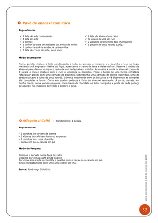 Pavê de Abacaxi com Côco

Ingredientes

     1   lata de leite condensado                          1 lata de abacaxi em calda
     1   lata de leite                                     ½ xícara de chá de rum
     2   gemas                                             2 pacotes de biscoitos tipo champanhe
     1   colher de sopa de maizena ou amido de milho       1 pacote de coco ralado (100g)
     1   colher de chá de essência de baunilha
     1   lata de creme de leite, sem soro


Modo de preparar

Numa panela, misture o leite condensado, o leite, as gemas, a maizena e a baunilha e leve ao fogo,
mexendo até engrossar. Retire do fogo, acrescente o creme de leite e deixe esfriar. Reserve 1 rodela de
abacaxi para decorar e pique o restante em pedaços bem miúdos. Aproveite a calda do abacaxi (cerca de
1 xícara e meia), misture com o rum e umedeça os biscoitos. Forre o fundo de uma forma refratária
retangular grande com uma camada de biscoitos. Sobreponha uma camada do creme reservado, uma de
abacaxi picado e outra de coco ralado. Comece novamente com os biscoitos e vá alternando as camadas
até completar a forma. Corte em quatro pedaços a fatia de abacaxi reservada. À parte, derreta em
banho maria, numa panela pequena, meia barra de chocolate ao leite. Mergulhe a ponta de cada pedaço
de abacaxi no chocolate derretido e decore o pavê.




     Affogato al Caffé         -   Rendimento: 1 pessoa

Ingredientes:

-   2 conchas de sorvete de creme
-   2 xícaras de café bem forte ou expresso
-   2 conchas de creme chantilly
-   Cacau em pó ou canela em pó

Modo de Preparo:

Coloque o sorvete numa taça de vidro
                                                                                                           Livro de Receitas | 23 de março de 2009



Despeje por cima o café ainda quente
Por cima acrescente o chantilly e povilhe com o cacau ou a canela em pó.
Sirva imediatamente com uma uma colher de chá.

Fonte: José Hugo Celidônio




                                                                                                          32
 