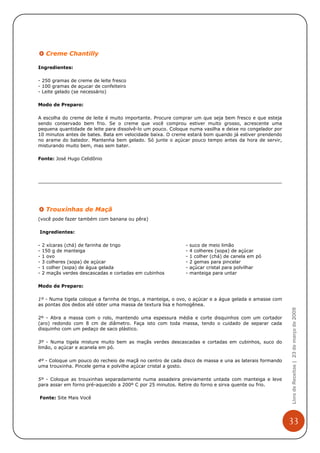 Creme Chantilly

Ingredientes:

- 250 gramas de creme de leite fresco
- 100 gramas de açucar de confeiteiro
- Leite gelado (se necessário)

Modo de Preparo:

A escolha do creme de leite é muito importante. Procure comprar um que seja bem fresco e que esteja
sendo conservado bem frio. Se o creme que você comprou estiver muito grosso, acrescente uma
pequena quantidade de leite para dissolvê-lo um pouco. Coloque numa vasilha e deixe no congelador por
10 minutos antes de bates. Bata em velocidade baixa. O creme estará bom quando já estiver prendendo
no arame do batedor. Mantenha bem gelado. Só junte o açúcar pouco tempo antes da hora de servir,
misturando muito bem, mas sem bater.

Fonte: José Hugo Celidônio




     Trouxinhas de Maçã
(você pode fazer também com banana ou pêra)

Ingredientes:

-   2 xícaras (chá) de farinha de trigo                      -   suco de meio limão
-   150 g de manteiga                                        -   4 colheres (sopa) de açúcar
-   1 ovo                                                    -   1 colher (chá) de canela em pó
-   3 colheres (sopa) de açúcar                              -   2 gemas para pincelar
-   1 colher (sopa) de água gelada                           -   açúcar cristal para polvilhar
-   2 maçãs verdes descascadas e cortadas em cubinhos        -   manteiga para untar

Modo de Preparo:

1º - Numa tigela coloque a farinha de trigo, a manteiga, o ovo, o açúcar e a água gelada e amasse com
as pontas dos dedos até obter uma massa de textura lisa e homogênea.
                                                                                                        Livro de Receitas | 23 de março de 2009



2º - Abra a massa com o rolo, mantendo uma espessura média e corte disquinhos com um cortador
(aro) redondo com 8 cm de diâmetro. Faça isto com toda massa, tendo o cuidado de separar cada
disquinho com um pedaço de saco plástico.

3º - Numa tigela misture muito bem as maçãs verdes descascadas e cortadas em cubinhos, suco do
limão, o açúcar e acanela em pó.

4º - Coloque um pouco do recheio de maçã no centro de cada disco de massa e una as laterais formando
uma trouxinha. Pincele gema e polvilhe açúcar cristal a gosto.

5º - Coloque as trouxinhas separadamente numa assadeira previamente untada com manteiga e leve
para assar em forno pré-aquecido a 200º C por 25 minutos. Retire do forno e sirva quente ou frio.

Fonte: Site Mais Você




                                                                                                        33
 