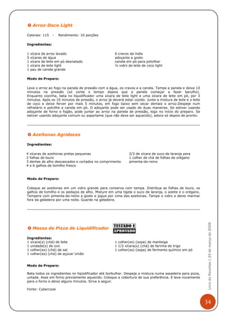 Arroz-Doce Light

Calorias: 115    -   Rendimento: 10 porções

Ingredientes:

1   xícara de arroz lavado                           6 cravos da índia
5   xícaras de água                                  adoçante a gosto
1   xícara de leite em pó desnatado                  canela em pó para polvilhar
1   xícara de leite light                            ½ vidro de leite de coco light
1   pau de canela grande

Modo de Preparo:

Leve o arroz ao fogo na panela de pressão com a água, os cravos e a canela. Tampe a panela e deixe 10
minutos na pressão (só conte o tempo depois que a panela começar a fazer barulho).
Enquanto cozinha, bata no liquidificador uma xícara de leite light e uma xícara de leite em pó, por 3
minutos. Após os 10 minutos de pressão, o arroz já deverá estar cozido. Junte a mistura de leite e o leite
de coco e deixe ferver por mais 5 minutos, em fogo baixo sem secar demais o arroz.Despeje num
refratário e polvilhe a canela em pó. O adoçante pode ser usado de duas maneiras. Se estiver usando
adoçante de forno e fogão, pode juntar ao arroz na panela de pressão, logo no início do preparo. Se
estiver usando adoçante comum ou aspartame (que não deve ser aquecido), adoce só depois de pronto.




     Azeitonas Agridoces

Ingredientes:

4   xícaras de azeitonas pretas pequenas                      2/3 de xícara de suco de laranja pera
2   folhas de louro                                           1 colher de chá de folhas de orégano
3   dentes de alho descascados e cortados no comprimento      pimenta-do-reino
4   a 6 galhos de tomilho fresco



Modo de Preparo:

Coloque as azeitonas em um vidro grande para conserva com tampa. Distribua as folhas de louro, os
galhos de tomilho e os pedaços de alho. Misture em uma tigela o suco de laranja, o azeite e o orégano.
Tempere com pimenta-do-reino a gosto e jogue por cima das azeitonas. Tampe o vidro e deixe marinar
fora da geladeira por uma noite. Guarde na geladeira.


                                                                                                              Livro de Receitas | 23 de março de 2009



     Massa de Pizza de Liquidificador

Ingredientes:
1 xícara(s) (chá) de leite                           1 colher(es) (sopa) de manteiga
1 unidade(s) de ovo                                  1 1/2 xícara(s) (chá) de farinha de trigo
1 colher(es) (chá) de sal                            1 colher(es) (sopa) de fermento químico em pó
1 colher(es) (chá) de açúcar União


Modo de Preparo:

Bata todos os ingredientes no liqüidificador até borbulhar. Despeje a mistura numa assadeira para pizza,
untada. Asse em forno previamente aquecido. Coloque a cobertura de sua preferência. E leve novamente
para o forno e deixe alguns minutos. Sirva a seguir.

Fonte: Cybercook



                                                                                                             34
 
