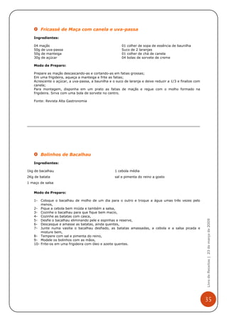 Fricassé de Maça com canela e uva-passa
   Ingredientes:

   04 maçãs                                             01 colher de sopa de essência de baunilha
   50g de uva-passa                                     Suco de 2 laranjas
   50g de manteiga                                      01 colher de chá de canela
   30g de açúcar                                        04 bolas de sorvete de creme

   Modo de Preparo:

   Prepare as maçãs descascando-as e cortando-as em fatias grossas;
   Em uma frigideira, aqueça a manteiga e frite as fatias;
   Acrescente o açúcar, a uva-passa, a baunilha e o suco de laranja e deixe reduzir a 1/3 e finalize com
   canela;
   Para montagem, disponha em um prato as fatias de maçãs e regue com o molho formado na
   frigideira. Sirva com uma bola de sorvete no centro.

   Fonte: Revista Alta Gastronomia




        Bolinhos de Bacalhau
   Ingredientes:

1kg de bacalhau                                     1 cebola média
2Kg de batata                                       sal e pimenta do reino a gosto
1 maço de salsa


   Modo de Preparo:

   1-  Coloque o bacalhau de molho de um dia para o outro e troque a água umas três vezes pelo
       menos,
   2- Pique a cebola bem miúda e também a salsa,
   3- Cozinhe o bacalhau para que fique bem macio,
   4- Cozinhe as batatas com casca,
                                                                                                           Livro de Receitas | 23 de março de 2009

   5- Desfie o bacalhau eliminando pele e espinhas e reserve,
   6- Descasque e amasse as batatas, ainda quentes,
   7- Junte numa vasilia o bacalhau desfiado, as batatas amassadas, a cebola e a salsa picada e
       misture bem,
   8- Tempere com sal e pimenta do reino,
   9- Modele os bolinhos com as mãos,
   10- Frite-os em uma frigideira com óleo e azeite quentes.




                                                                                                           35
 