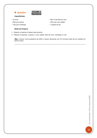Quindim
    Ingredientes:

- 24 ovos                                             - 200 ml de leite de coco
- 500 g de açúcar                                     - 100 g de coco ralado
- 130 g de manteiga                                   - 1 pitada de sal


    Modo de Preparo:

1 - Separar as gemas e passar pela peneira;
2 - Misturar as gemas, o açúcar, o coco ralado, leite de coco, manteiga e o sal


    Obs.: Colocar numa assadeira de teflon e deixar descansar por 20 minutos antes de ser assada em
    banho maria.




                                                                                                       Livro de Receitas | 23 de março de 2009




                                                                                                      36
 