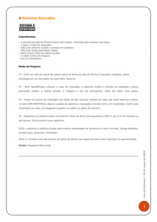 Rolinhos Dourados




Ingredientes:

-   2 pacotes de pão de fôrma branco sem casca- manteiga para passar nas fatias
-   1 copo e meio de requeijão
-   200 g de salsicha cozida e cortada em pedaços
-   100 g de queijo parmesão ralado
-   Meia xícara (chá) de cebola picada
-   1 colher (chá) de orégano
-   sal (se necessário)


Modo de Preparo:


1º - Com um rolo de macarrão passe sobre as fatias de pão de fôrma (2 pacotes) e depois, passe
manteiga em um dos lados de cada fatia. Reserve.


2º - Num liquidificador coloque o copo de requeijão, a salsicha cozida e cortada em pedaços,o queijo
parmesão ralado, a cebola picada, o orégano e sal (se necessário). Bata até obter uma pasta.


3º - Passe um pouco de requeijão nas fatias de pão (aquela metade do copo que você reservou antes),
no lado SEM MANTEIGA, depois a pasta de salsicha e requeijão e enrole como um rocambole. Corte cada
rocambole ao meio, na diagonal e espete um palito ou galho de alecrim.


4º - Disponha os rolinhos sobre uma fôrma e leve ao forno pré-aquecido a 200º C por 8 a 10 minutos ou
até dourar. Sirva quente como aperitivo.


DICA: substitua a salsicha cozida pela mesma quantidade de sardinha ou atum em lata, frango desfiado,
tomate seco, presunto, mortadela.

DICA 2: envolva uma das pontas do palito de dente com papel alumínio para caprichar na apresentação

Fonte: Programa Mais Você
                                                                                                        Livro de Receitas | 23 de março de 2009




                                                                                                        3
 