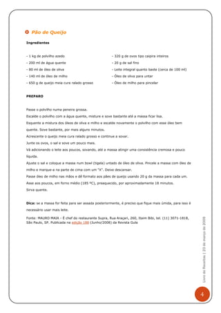 Pão de Queijo

Ingredientes



- 1 kg de polvilho azedo                             - 320 g de ovos tipo caipira inteiros

- 200 ml de água quente                              - 20 g de sal fino

- 80 ml de óleo de oliva                             - Leite integral quanto baste (cerca de 100 ml)

- 140 ml de óleo de milho                            - Óleo de oliva para untar

- 650 g de queijo meia cura ralado grosso            - Óleo de milho para pincelar



PREPARO



Passe o polvilho numa peneira grossa.

Escalde o polvilho com a água quente, misture e sove bastante até a massa ficar lisa.

Esquente a mistura dos óleos de oliva e milho e escalde novamente o polvilho com esse óleo bem

quente. Sove bastante, por mais alguns minutos.

Acrescente o queijo meia cura ralado grosso e continue a sovar.

Junte os ovos, o sal e sove um pouco mais.

Vá adicionando o leite aos poucos, sovando, até a massa atingir uma consistência cremosa e pouco

líquida.

Ajuste o sal e coloque a massa num bowl (tigela) untado de óleo de oliva. Pincele a massa com óleo de

milho e marque-a na parte de cima com um "X". Deixe descansar.

Passe óleo de milho nas mãos e dê formato aos pães de queijo usando 20 g da massa para cada um.

Asse aos poucos, em forno médio (185 ºC), preaquecido, por aproximadamente 18 minutos.

Sirva quente.



Dica: se a massa for feita para ser assada posteriormente, é preciso que fique mais úmida, para isso é

necessário usar mais leite.
                                                                                                         Livro de Receitas | 23 de março de 2009


Fonte: MAURO MAIA - É chef do restaurante Supra, Rua Araçari, 260, Itaim Bibi, tel. (11) 3071-1818,
São Paulo, SP. Publicada na edição 188 (Junho/2008) da Revista Gula




                                                                                                         4
 