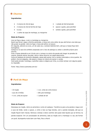 Churros

Ingredientes:



    •   2 xícaras de chá de água                             •   1 pitada de Sal temperado

    •   2 xícaras de chá de farinha de trigo                 •   açúcar a gosto, para polvilhar

    •   6 ovos                                               •   canela a gosto, para polvilhar

    •   1 colher de sopa de manteiga, ou margarina


Modo de Preparo:

Leve ao fogo a água, o sal e a manteiga ou margarina.
Assim que ferver, jogue a farinha peneirada, e mexa com uma colher de pau até formar uma bola que
não grude na panela. retire do fogo e mexa até esfriar um pouco.
Em seguida, adicione os ovos, um de cada vez, e sempre batendo bem, até que a massa fique bem
homogênea.
Coloque-a no saco de confeitar preparado com o bico de pitanga ou utilize o utensílio próprio para
churros.
Frite a massa deitando-a em círculo com o começo no centro da panela até chegar às paredes da
mesma. Quando estiver dourada, retire e deixe escorrer em papel absorvente.
Corte em pedaços do tamanho desejado, passe pelo açúcar com a canela misturados e sirva quente. Se
preferir churros salgados, não passe a massa na mistura de açúcar e canela.
Você pode pincelar manteiga, e polvilhar salsa e orégano por cima, ou ainda rechear com alguma pasta
ou requeijão.

Fonte: http://www.suareceita.com.br/




   Purê de Maça

Ingredientes:



- 10 maçãs                           - 1 xíc. (chá) de vinho branco
                                                                                                       Livro de Receitas | 23 de março de 2009


- suco de 2 limões                   - 100 g de manteiga

- ½ xíc. (chá) de açúcar             - 1 pitada de sal




Modo de Preparo:

Descasque as maçãs, retire as sementes e corte em pedaços. Transfira-os para uma panela e regue com

o suco de limão. Junte o açúcar, o vinho e leve ao fogo brando, com a panela tampada, até que as

maçãs fiquem bem macias. Remova a tampa e deixe cozinhar até quase todo líquido que se formou na

panela evaporar. Em um processador de alimentos, bata as maçãs com a manteiga e o sal, ate formar

um purê. Acompanha muito bem com Pato, Peru e Pernil



                                                                                                       5
 