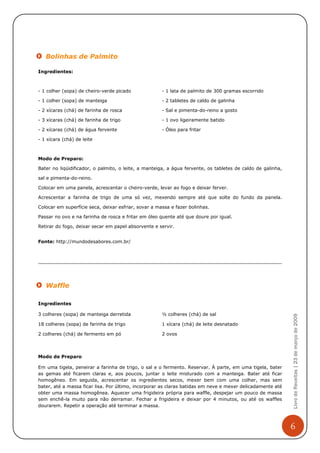 Bolinhas de Palmito

Ingredientes:



- 1 colher (sopa) de cheiro-verde picado              - 1 lata de palmito de 300 gramas escorrido

- 1 colher (sopa) de manteiga                         - 2 tabletes de caldo de galinha

- 2 xícaras (chá) de farinha de rosca                 - Sal e pimenta-do-reino a gosto

- 3 xícaras (chá) de farinha de trigo                 - 1 ovo ligeiramente batido

- 2 xícaras (chá) de água fervente                    - Óleo para fritar

- 1 xícara (chá) de leite



Modo de Preparo:

Bater no liqüidificador, o palmito, o leite, a manteiga, a água fervente, os tabletes de caldo de galinha,

sal e pimenta-do-reino.

Colocar em uma panela, acrescentar o cheiro-verde, levar ao fogo e deixar ferver.

Acrescentar a farinha de trigo de uma só vez, mexendo sempre até que solte do fundo da panela.

Colocar em superfície seca, deixar esfriar, sovar a massa e fazer bolinhas.

Passar no ovo e na farinha de rosca e fritar em óleo quente até que doure por igual.

Retirar do fogo, deixar secar em papel absorvente e servir.


Fonte: http://mundodesabores.com.br/




   Waffle

Ingredientes

3 colheres (sopa) de manteiga derretida               ½ colheres (chá) de sal
                                                                                                             Livro de Receitas | 23 de março de 2009




18 colheres (sopa) de farinha de trigo                1 xícara (chá) de leite desnatado

2 colheres (chá) de fermento em pó                    2 ovos



Modo de Preparo

Em uma tigela, peneirar a farinha de trigo, o sal e o fermento. Reservar. À parte, em uma tigela, bater
as gemas até ficarem claras e, aos poucos, juntar o leite misturado com a manteiga. Bater até ficar
homogêneo. Em seguida, acrescentar os ingredientes secos, mexer bem com uma colher, mas sem
bater, até a massa ficar lisa. Por último, incorporar as claras batidas em neve e mexer delicadamente até
obter uma massa homogênea. Aquecer uma frigideira própria para waffle, despejar um pouco de massa
sem enchê-la muito para não derramar. Fechar a frigideira e deixar por 4 minutos, ou até os waffles
dourarem. Repetir a operação até terminar a massa.



                                                                                                             6
 